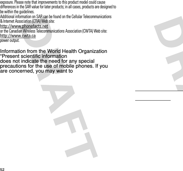 52exposure. Please note that improvements to this product model could cause differences in the SAR value for later products; in all cases, products are designed to be within the guidelines.Additional information on SAR can be found on the Cellular Telecommunications &amp; Internet Association (CTIA) Web site:http://www.phonefacts.netor the Canadian Wireless Telecommunications Association (CWTA) Web site:http://www.cwta.capower output.Before a mobile device is available for sale to the public in the U.S. and Canada, it must be tested and certified to the FCC and Industry Canada that it does not exceed the limit established by each government for safe exposure. The tests are performed in positions and locations (e.g., at the ear and worn on the body) submitted to the FCC and available for review by Industry Canada. The highest SAR value for this mobile device when tested for use at the ear is 0.62 W/kg, and when worn on the body, as described in this guide, is 0.39 W/kg. The SAR value for this mobile device in its data transmission mode (body-worn use) is 0.36 W/kg. Body-worn measurements can differ, depending upon available accessories and regulatory requirements. The SAR information includes the Motorola testing protocol, assessment procedure, and measurement uncertainty range for this product.While there may be differences between the SAR levels of various mobile devices and at various positions, they meet the governmental requirements for safe exposure. Please note that improvements to this product model could cause differences in the SAR value for later products; in all cases, products are designed to be within the guidelines.Additional information on SAR can be found on the Cellular Telecommunications &amp; Internet Association (CTIA) Web site:http://www.phonefacts.netor the Canadian Wireless Telecommunications Association (CWTA) Web site:http://www.cwta.ca        Information from the World Health Organization“Present scientific information does not indicate the need for any special precautions for the use of mobile phones. If you are concerned, you may want to  