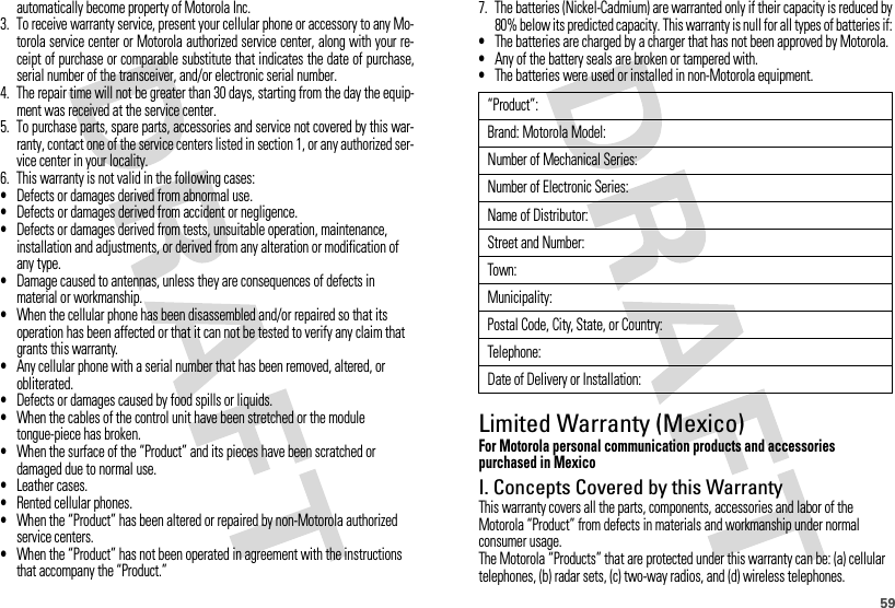 59automatically become property of Motorola Inc. 3. To receive warranty service, present your cellular phone or accessory to any Mo-torola service center or Motorola authorized service center, along with your re-ceipt of purchase or comparable substitute that indicates the date of purchase,serial number of the transceiver, and/or electronic serial number.4. The repair time will not be greater than 30 days, starting from the day the equip-ment was received at the service center.5. To purchase parts, spare parts, accessories and service not covered by this war-ranty, contact one of the service centers listed in section 1, or any authorized ser-vice center in your locality.6. This warranty is not valid in the following cases:•Defects or damages derived from abnormal use.•Defects or damages derived from accident or negligence.•Defects or damages derived from tests, unsuitable operation, maintenance, installation and adjustments, or derived from any alteration or modification of any type.•Damage caused to antennas, unless they are consequences of defects in material or workmanship.•When the cellular phone has been disassembled and/or repaired so that its operation has been affected or that it can not be tested to verify any claim that grants this warranty.•Any cellular phone with a serial number that has been removed, altered, or obliterated.•Defects or damages caused by food spills or liquids.•When the cables of the control unit have been stretched or the module tongue-piece has broken.•When the surface of the “Product” and its pieces have been scratched or damaged due to normal use.•Leather cases.•Rented cellular phones.•When the “Product” has been altered or repaired by non-Motorola authorized service centers.•When the “Product” has not been operated in agreement with the instructions that accompany the “Product.”7. The batteries (Nickel-Cadmium) are warranted only if their capacity is reduced by80% below its predicted capacity. This warranty is null for all types of batteries if:•The batteries are charged by a charger that has not been approved by Motorola.•Any of the battery seals are broken or tampered with.•The batteries were used or installed in non-Motorola equipment.Limited Warranty (Mexico)Wa rra nt y ( Mex i co)For Motorola personal communication products and accessories purchased in MexicoI. Concepts Covered by this WarrantyThis warranty covers all the parts, components, accessories and labor of the Motorola “Product” from defects in materials and workmanship under normal consumer usage.The Motorola “Products” that are protected under this warranty can be: (a) cellular telephones, (b) radar sets, (c) two-way radios, and (d) wireless telephones.“Product”:Brand: Motorola Model:Number of Mechanical Series:Number of Electronic Series:Name of Distributor:Street and Number:Town:Municipality:Postal Code, City, State, or Country:Telephone:Date of Delivery or Installation: