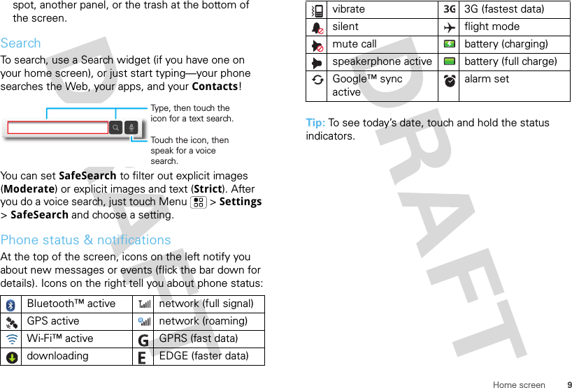 9Home screenspot, another panel, or the trash at the bottom of the screen.SearchTo search, use a Search widget (if you have one on your home screen), or just start typing—your phone searches the Web, your apps, and your Contacts!You can set SafeSearch to filter out explicit images (Moderate) or explicit images and text (Strict). After you do a voice search, just touch Menu  &gt; Settings &gt; SafeSearch and choose a setting.Phone status &amp; notificationsAt the top of the screen, icons on the left notify you about new messages or events (flick the bar down for details). Icons on the right tell you about phone status:Bluetooth™ active  network (full signal)GPS active network (roaming)Wi-Fi™ active GPRS (fast data)downloading  EDGE (faster data)Touch the icon, then speak for a voice search.Type, then touch the icon for a text search.Tip: To see today’s date, touch and hold the status indicators.vibrate 3G (fastest data)silent flight modemute call battery (charging)speakerphone active battery (full charge)Google™ sync activealarm set 