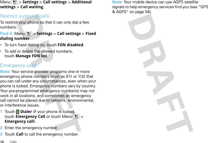 18 CallsMenu &gt; Settings &gt; Call settings &gt; Additional settings &gt; Call waiting.Restrict outgoing callsTo restrict your phone so that it can only dial a few numbers: Find it: Menu &gt; Settings &gt; Call settings &gt; Fixed dialing number•To turn fixed dialing on, touch FDN disabled.•To add or delete the allowed numbers, touch Manage FDN list.Emergency callsNote: Your service provider programs one or more emergency phone numbers (such as 911 or 112) that you can call under any circumstances, even when your phone is locked. Emergency numbers vary by country. Your pre-programmed emergency number(s) may not work in all locations, and sometimes an emergency call cannot be placed due to network, environmental, or interference issues.  1Touch Dialer (if your phone is locked, touch Emergency Call or touch Menu  &gt; Emergency call).2Enter the emergency number.3Touch Call to call the emergency number.Note: Your mobile device can use AGPS satellite signals to help emergency services find you (see “GPS &amp; AGPS” on page 54).