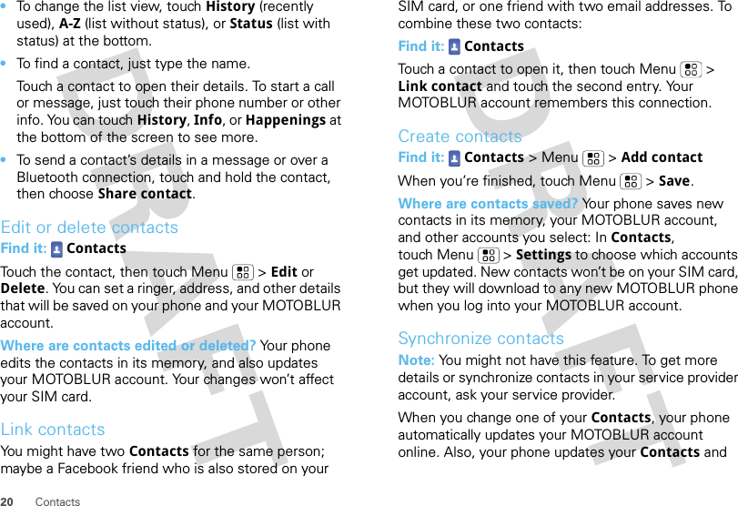 20 Contacts•To change the list view, touch History (recently used), A-Z (list without status), or Status (list with status) at the bottom.•To find a contact, just type the name.Touch a contact to open their details. To start a call or message, just touch their phone number or other info. You can touch History, Info, or Happenings at the bottom of the screen to see more.•To send a contact’s details in a message or over a Bluetooth connection, touch and hold the contact, then choose Share contact.Edit or delete contactsFind it:  ContactsTouch the contact, then touch Menu  &gt; Edit or Delete. You can set a ringer, address, and other details that will be saved on your phone and your MOTOBLUR account.Where are contacts edited or deleted? Your phone edits the contacts in its memory, and also updates your MOTOBLUR account. Your changes won’t affect your SIM card.Link contactsYou might have two Contacts for the same person; maybe a Facebook friend who is also stored on your SIM card, or one friend with two email addresses. To combine these two contacts:Find it:  ContactsTouch a contact to open it, then touch Menu  &gt; Link contact and touch the second entry. Your MOTOBLUR account remembers this connection.Create contactsFind it:  Contacts &gt; Menu  &gt; Add contactWhen you’re finished, touch Menu  &gt; Save.Where are contacts saved? Your phone saves new contacts in its memory, your MOTOBLUR account, and other accounts you select: In Contacts, touch Menu  &gt; Settings to choose which accounts get updated. New contacts won’t be on your SIM card, but they will download to any new MOTOBLUR phone when you log into your MOTOBLUR account.Synchronize contactsNote: You might not have this feature. To get more details or synchronize contacts in your service provider account, ask your service provider.When you change one of your Contacts, your phone automatically updates your MOTOBLUR account online. Also, your phone updates your Contacts and 