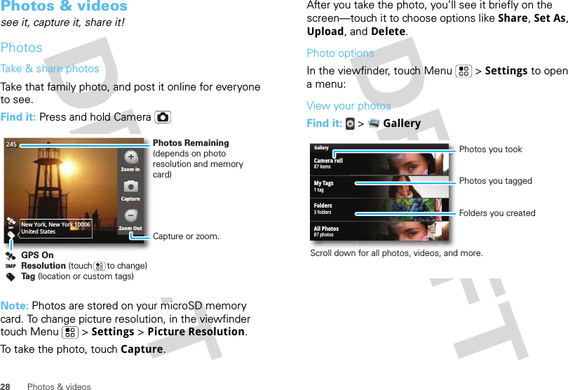 28 Photos &amp; videosPhotos &amp; videossee it, capture it, share it!PhotosTake &amp; share photosTake that family photo, and post it online for everyone to see.Find it: Press and hold CameraNote: Photos are stored on your microSD memory card. To change picture resolution, in the viewfinder touch Menu  &gt; Settings &gt; Picture Resolution.To take the photo, touch Capture.2453MPNew York, New York 10006United StatesZoom inZoom OutCaptureGPS OnResolution (touch      to change)Tag (location or custom tags)3MPPhotos Remaining (depends on photo resolution and memory card)Capture or zoom.After you take the photo, you’ll see it briefly on the screen—touch it to choose options like Share, Set As, Upload, and Delete.Photo optionsIn the viewfinder, touch Menu  &gt; Settings to open a menu:View your photosFind it:   &gt;  GalleryGalleryCamera roll87 itemsMy Tags1 tagFolders3 foldersAll Photos87 photosPhotos you tookFolders you createdScroll down for all photos, videos, and more.Photos you tagged
