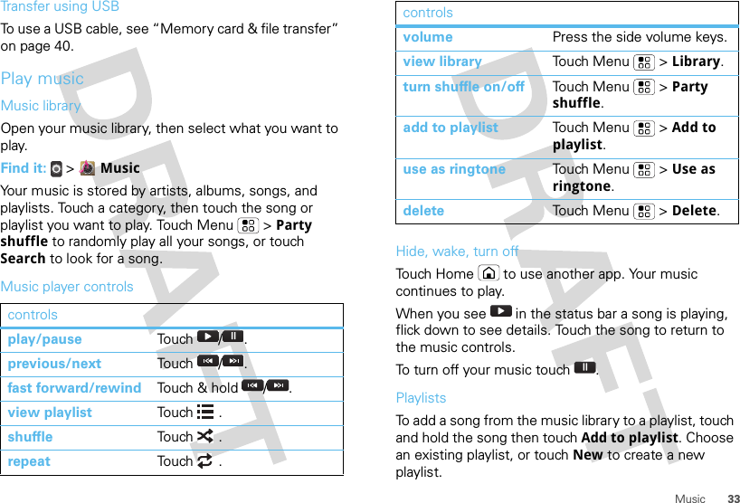 33MusicTransfer using USBTo use a USB cable, see “Memory card &amp; file transfer” on page 40.Play musicMusic libraryOpen your music library, then select what you want to play.Find it:  &gt;  MusicYour music is stored by artists, albums, songs, and playlists. Touch a category, then touch the song or playlist you want to play. Touch Menu  &gt; Party shuffle to randomly play all your songs, or touch Search to look for a song.Music player controlscontrolsplay/pause Touch / .previous/next Touch / .fast forward/rewind Touch &amp; hold  / .view playlist Touch .shuffle Touch .repeat Touch .Hide, wake, turn offTouch Home  to use another app. Your music continues to play.When you see   in the status bar a song is playing, flick down to see details. Touch the song to return to the music controls.To turn off your music touch .PlaylistsTo add a song from the music library to a playlist, touch and hold the song then touch Add to playlist. Choose an existing playlist, or touch New to create a new playlist.volume Press the side volume keys.view library To uch M e n u  &gt; Library.turn shuffle on/off To u ch M e n u  &gt; Party shuffle.add to playlist To uch M e n u  &gt; Add to playlist.use as ringtone To uch M e n u  &gt; Use as ringtone.delete To u ch M e n u  &gt;  Delete.controls