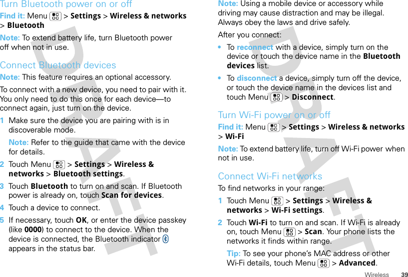 39WirelessTurn Bluetooth power on or offFind it: Menu  &gt; Settings &gt; Wireless &amp; networks &gt; BluetoothNote: To extend battery life, turn Bluetooth power off when not in use.Connect Bluetooth devicesNote: This feature requires an optional accessory.To connect with a new device, you need to pair with it. You only need to do this once for each device—to connect again, just turn on the device.  1Make sure the device you are pairing with is in discoverable mode.Note: Refer to the guide that came with the device for details.2Touch Menu  &gt; Settings &gt; Wireless &amp; networks &gt; Bluetooth settings.3Touch Bluetooth to turn on and scan. If Bluetooth power is already on, touch Scan for devices.4Touch a device to connect.5If necessary, touch OK, or enter the device passkey (like 0000) to connect to the device. When the device is connected, the Bluetooth indicator   appears in the status bar.Note: Using a mobile device or accessory while driving may cause distraction and may be illegal. Always obey the laws and drive safely.After you connect:•To  reconnect with a device, simply turn on the device or touch the device name in the Bluetooth devices list.•To  disconnect a device, simply turn off the device, or touch the device name in the devices list and touch Menu  &gt; Disconnect.Turn Wi-Fi power on or offFind it: Menu  &gt; Settings &gt; Wireless &amp; networks &gt; Wi-FiNote: To extend battery life, turn off Wi-Fi power when not in use.Connect Wi-Fi networksTo find networks in your range:  1Touch Menu  &gt; Settings &gt; Wireless &amp; networks &gt; Wi-Fi settings.2Touch Wi-Fi to turn on and scan. If Wi-Fi is already on, touch Menu  &gt; Scan. Your phone lists the networks it finds within range.Tip: To see your phone’s MAC address or other Wi-Fi details, touch Menu  &gt; Advanced.