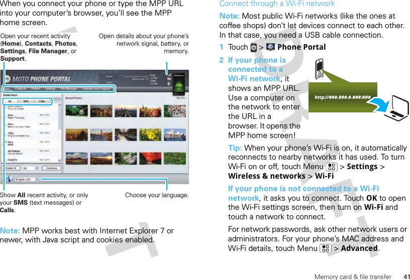 41Memory card &amp; file transferWhen you connect your phone or type the MPP URL into your computer’s browser, you’ll see the MPP home screen.Note: MPP works best with Internet Explorer 7 or newer, with Java script and cookies enabled.Show All recent activity, or only your SMS (text messages) or Calls.Open your recent activity (Home), Contacts, Photos, Settings, File Manager, or Support.Choose your language.Open details about your phone’s network signal, battery, or memory.Connect through a Wi-Fi networkNote: Most public Wi-Fi networks (like the ones at coffee shops) don’t let devices connect to each other. In that case, you need a USB cable connection.  1Touch &gt;  Phone Portal2 If your phone is connected to a Wi-Fi network, it shows an MPP URL. Use a computer on the network to enter the URL in a browser. It opens the MPP home screen!Tip: When your phone’s Wi-Fi is on, it automatically reconnects to nearby networks it has used. To turn Wi-Fi on or off, touch Menu  &gt; Settings &gt; Wireless &amp; networks &gt; Wi-FiIf your phone is not connected to a Wi-Fi network, it asks you to connect. Touch OK to open the Wi-Fi settings screen, then turn on Wi-Fi and touch a network to connect.For network passwords, ask other network users or administrators. For your phone’s MAC address and Wi-Fi details, touch Menu  &gt; Advanced.http://###.###.#.###:###