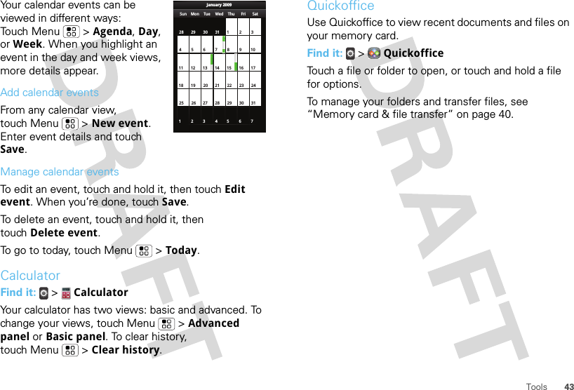 43ToolsYour calendar events can be viewed in different ways: Touch Menu  &gt; Agenda, Day, or Week. When you highlight an event in the day and week views, more details appear.Add calendar eventsFrom any calendar view, touch Menu  &gt; New event. Enter event details and touch Save.Manage calendar eventsTo edit an event, touch and hold it, then touch Edit event. When you’re done, touch Save.To delete an event, touch and hold it, then touch Delete event.To go to today, touch Menu  &gt; Today.CalculatorFind it:   &gt;  CalculatorYour calculator has two views: basic and advanced. To change your views, touch Menu  &gt; Advanced panel or Basic panel. To clear history, touch Menu  &gt; Clear history.Sun Mon Tue Wed Thu Sat28 29 30 31 123456 891011 12 13 15 16 1718 19 20 22 23 2425 26 27 29 30 31123 56771421284FriJanuary 2009QuickofficeUse Quickoffice to view recent documents and files on your memory card.Find it:   &gt;  QuickofficeTouch a file or folder to open, or touch and hold a file for options.To manage your folders and transfer files, see “Memory card &amp; file transfer” on page 40.