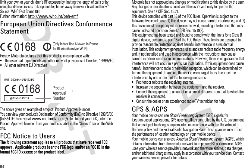 54limit your own or your children’s RF exposure by limiting the length of calls or by using handsfree devices to keep mobile phones away from your head and body.”Source: WHO Fact Sheet 193Further information: http://www.who.int/peh-emfEuropean Union Directives Conformance StatementEU Conformanc eHereby, Motorola declares that this product is in compliance with:•The essential requirements and other relevant provisions of Directive 1999/5/EC•All other relevant EU DirectivesThe above gives an example of a typical Product Approval Number.You can view your product’s Declaration of Conformity (DoC) to Directive 1999/5/EC (to R&amp;TTE Directive) at www.motorola.com/rtte. To find your DoC, enter the Product Approval Number from your product’s label in the “Search” bar on the Web site.FCC Notice to UsersFCC NoticeThe following statement applies to all products that have received FCC approval. Applicable products bear the FCC logo, and/or an FCC ID in the format FCC ID:xxxxxx on the product label.0168 [Only Indoor Use Allowed In Francefor Bluetooth and/or Wi-Fi]0168 Product Approval NumberMotorola has not approved any changes or modifications to this device by the user. Any changes or modifications could void the user’s authority to operate the equipment. See 47 CFR Sec. 15.21.This device complies with part 15 of the FCC Rules. Operation is subject to the following two conditions: (1) This device may not cause harmful interference, and (2) this device must accept any interference received, including interference that may cause undesired operation. See 47 CFR Sec. 15.19(3).This equipment has been tested and found to comply with the limits for a Class B digital device, pursuant to part 15 of the FCC Rules. These limits are designed to provide reasonable protection against harmful interference in a residential installation. This equipment generates, uses and can radiate radio frequency energy and, if not installed and used in accordance with the instructions, may cause harmful interference to radio communications. However, there is no guarantee that interference will not occur in a particular installation. If this equipment does cause harmful interference to radio or television reception, which can be determined by turning the equipment off and on, the user is encouraged to try to correct the interference by one or more of the following measures:•Reorient or relocate the receiving antenna.•Increase the separation between the equipment and the receiver.•Connect the equipment to an outlet on a circuit different from that to which the receiver is connected.•Consult the dealer or an experienced radio/TV technician for help.GPS &amp; AGPSGPS &amp; AGPSYour mobile device can use Global Positioning System (GPS) signals for location-based applications. GPS uses satellites controlled by the U.S. government that are subject to changes implemented in accordance with the Department of Defense policy and the Federal Radio Navigation Plan. These changes may affect the performance of location technology on your mobile device.Your mobile device can also use Assisted Global Positioning System (AGPS), which obtains information from the cellular network to improve GPS performance. AGPS uses your wireless service provider&apos;s network and therefore airtime, data charges, and/or additional charges may apply in accordance with your service plan. Contact your wireless service provider for details.