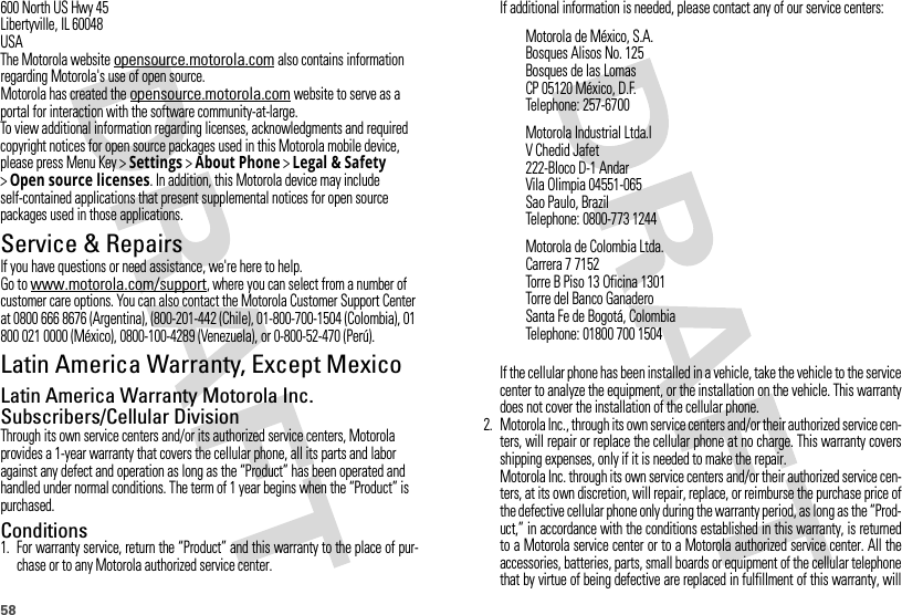 58600 North US Hwy 45Libertyville, IL 60048USAThe Motorola website opensource.motorola.com also contains information regarding Motorola&apos;s use of open source.Motorola has created the opensource.motorola.com website to serve as a portal for interaction with the software community-at-large.To view additional information regarding licenses, acknowledgments and required copyright notices for open source packages used in this Motorola mobile device, please press Menu Key &gt;Settings &gt;About Phone &gt;Legal &amp; Safety &gt;Open source licenses. In addition, this Motorola device may include self-contained applications that present supplemental notices for open source packages used in those applications.Service &amp; RepairsIf you have questions or need assistance, we&apos;re here to help.Go to www.motorola.com/support, where you can select from a number of customer care options. You can also contact the Motorola Customer Support Center at 0800 666 8676 (Argentina), (800-201-442 (Chile), 01-800-700-1504 (Colombia), 01 800 021 0000 (México), 0800-100-4289 (Venezuela), or 0-800-52-470 (Perú).Latin America Warranty, Except MexicoWarranty (Except Mexico)Latin America Warranty Motorola Inc. Subscribers/Cellular DivisionThrough its own service centers and/or its authorized service centers, Motorola provides a 1-year warranty that covers the cellular phone, all its parts and labor against any defect and operation as long as the “Product” has been operated and handled under normal conditions. The term of 1 year begins when the “Product” is purchased.Conditions 1. For warranty service, return the “Product” and this warranty to the place of pur-chase or to any Motorola authorized service center.If additional information is needed, please contact any of our service centers:If the cellular phone has been installed in a vehicle, take the vehicle to the servicecenter to analyze the equipment, or the installation on the vehicle. This warrantydoes not cover the installation of the cellular phone.2. Motorola Inc., through its own service centers and/or their authorized service cen-ters, will repair or replace the cellular phone at no charge. This warranty coversshipping expenses, only if it is needed to make the repair.Motorola Inc. through its own service centers and/or their authorized service cen-ters, at its own discretion, will repair, replace, or reimburse the purchase price ofthe defective cellular phone only during the warranty period, as long as the “Prod-uct,” in accordance with the conditions established in this warranty, is returnedto a Motorola service center or to a Motorola authorized service center. All theaccessories, batteries, parts, small boards or equipment of the cellular telephonethat by virtue of being defective are replaced in fulfillment of this warranty, willMotorola de México, S.A.Bosques Alisos No. 125Bosques de las LomasCP 05120 México, D.F.Telephone: 257-6700Motorola Industrial Ltda.lV Chedid Jafet222-Bloco D-1 AndarVila Olimpia 04551-065Sao Paulo, BrazilTelephone: 0800-773 1244Motorola de Colombia Ltda.Carrera 7 7152Torre B Piso 13 Oficina 1301Torre del Banco GanaderoSanta Fe de Bogotá, ColombiaTelephone: 01800 700 1504
