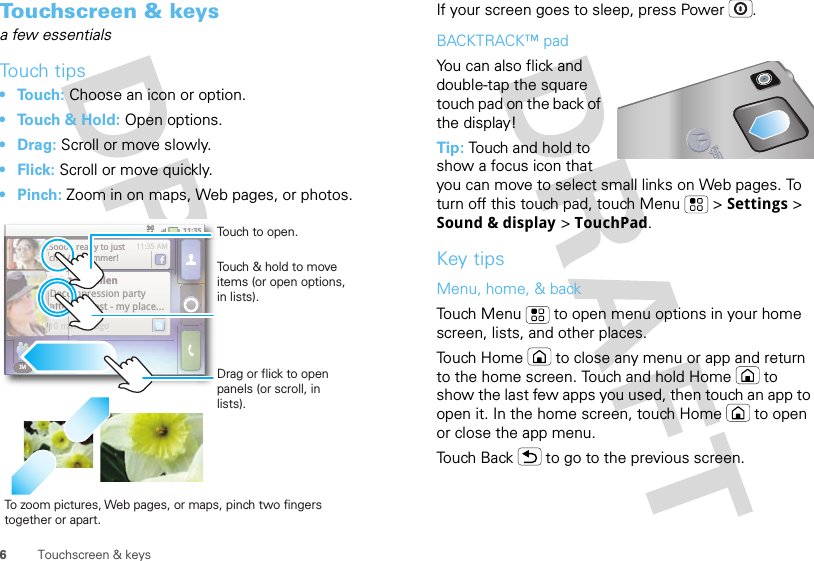 6Touchscreen &amp; keysTouchscreen &amp; keysa few essentialsTouch tips• Touch: Choose an icon or option.• Touch &amp; Hold: Open options.•Drag: Scroll or move slowly.•Flick: Scroll or move quickly.•Pinch: Zoom in on maps, Web pages, or photos.IM BrowserIM BrowserKristen CullenDecompression party after the test - my place... 10 minutes ago11:35 AMSoooo ready to just chill ALL summer!11:35IM Browserten CullentKrisompression party oDecothe test - my place... r afternutes agoin10 m11:35 AMSoooo ready to just chill ALL summer!11:35To zoom pictures, Web pages, or maps, pinch two fingers together or apart.Touch to open.Touch &amp; hold to move items (or open options, in lists).Drag or flick to open panels (or scroll, in lists).If your screen goes to sleep, press Power .BACKTRACK™ padYou can also flick and double-tap the square touch pad on the back of the display!Tip: Touch and hold to show a focus icon that you can move to select small links on Web pages. To turn off this touch pad, touch Menu  &gt; Settings &gt; Sound &amp; display &gt; TouchPad.Key tipsMenu, home, &amp; backTouch Menu  to open menu options in your home screen, lists, and other places.Touch Home  to close any menu or app and return to the home screen. Touch and hold Home  to show the last few apps you used, then touch an app to open it. In the home screen, touch Home  to open or close the app menu.Touch Back  to go to the previous screen.