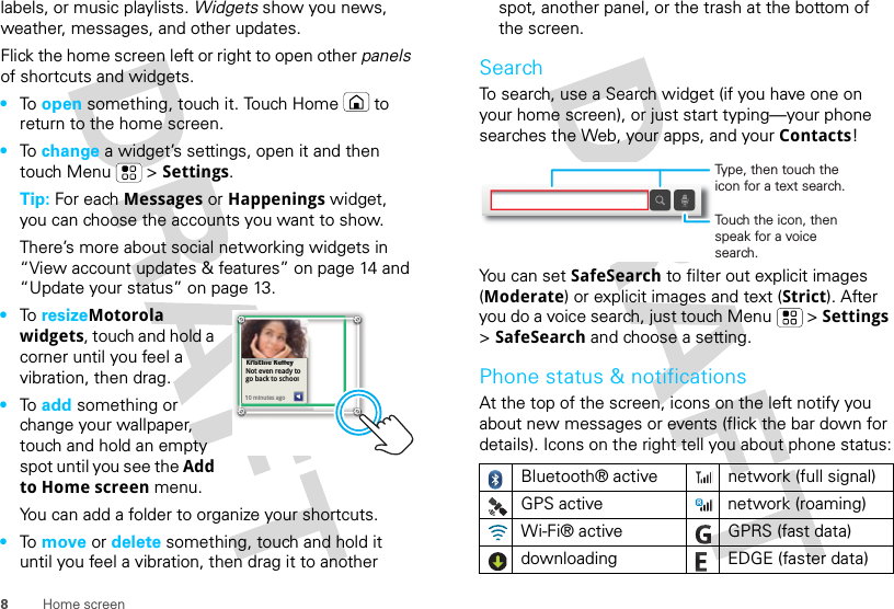8Home screenlabels, or music playlists. Widgets show you news, weather, messages, and other updates.Flick the home screen left or right to open other panels of shortcuts and widgets.•To  open something, touch it. Touch Home  to return to the home screen.•To  change a widget’s settings, open it and then touch Menu  &gt; Settings.Tip: For each Messages or Happenings widget, you can choose the accounts you want to show.There’s more about social networking widgets in “View account updates &amp; features” on page 14 and “Update your status” on page 13.•To  resizeMotorola widgets, touch and hold a corner until you feel a vibration, then drag.•To  add something or change your wallpaper, touch and hold an empty spot until you see the Add to Home screen menu.You can add a folder to organize your shortcuts.•To  move or delete something, touch and hold it until you feel a vibration, then drag it to another Kristine KelleyNot even ready to go back to school10 minutes agoKristine Kelleyiti K llNot even ready to go back to school110 minutes agospot, another panel, or the trash at the bottom of the screen.SearchTo search, use a Search widget (if you have one on your home screen), or just start typing—your phone searches the Web, your apps, and your Contacts!You can set SafeSearch to filter out explicit images (Moderate) or explicit images and text (Strict). After you do a voice search, just touch Menu  &gt; Settings &gt; SafeSearch and choose a setting.Phone status &amp; notificationsAt the top of the screen, icons on the left notify you about new messages or events (flick the bar down for details). Icons on the right tell you about phone status:Bluetooth® active  network (full signal)GPS active network (roaming)Wi-Fi® active GPRS (fast data)downloading  EDGE (faster data)Touch the icon, then speak for a voice search.Type, then touch the icon for a text search.