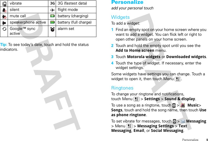 9PersonalizeTip: To see today’s date, touch and hold the status indicators.vibrate  3G (fastest data)silent flight modemute call battery (charging)speakerphone active battery (full charge)Google™ sync activealarm set Personalizeadd your personal touchWidgetsTo add a widget:  1Find an empty spot on your home screen where you want to add a widget. You can flick left or right to open other panels on your home screen.2Touch and hold the empty spot until you see the Add to Home screen menu.3Touch Motorola widgets or Downloaded widgets.4Touch the type of widget. If necessary, enter the widget settings.Some widgets have settings you can change. Touch a widget to open it, then touch Menu .RingtonesTo change your ringtone and notifications, touch Menu &gt; Settings &gt; Sound &amp; display.To use a song as a ringtone, touch &gt;  Music&gt; Songs, touch and hold the song name, then touch Use as phone ringtone.To set vibrate for messages, touch  &gt;  Messaging &gt; Menu  &gt; Messaging Settings &gt; Text Messaging, Email, or Social Messaging.