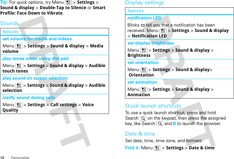 10 PersonalizeTip: For quick options, try Menu &gt; Settings &gt; Sound &amp; display &gt; Double-Tap to Silence or Smart Profile: Face Down to Vibrate.Soundsfeaturesset volume for media and videosMenu  &gt; Settings &gt; Sound &amp; display &gt; Media volumeplay tones when using dial padMenu  &gt; Settings &gt; Sound &amp; display &gt; Audible touch tonesplay sound on screen selectionMenu  &gt; Settings &gt; Sound &amp; display &gt; Audible selectionclarify sound during callsMenu  &gt; Settings &gt; Call settings &gt; Voice QualityDisplay settingsQuick launch shortcutsTo use a quick launch shortcut, press and hold Search  on the keypad, then press the assigned key, like Search  and B to launch the browser.Date &amp; timeSet date, time, time zone, and formats:Find it: Menu  &gt; Settings &gt; Date &amp; timefeaturesnotification LEDBlinks to tell you that a notification has been received. Menu  &gt; Settings &gt; Sound &amp; display &gt; Notification LEDset display brightnessMenu  &gt; Settings &gt; Sound &amp; display &gt; Brightnessset orientationMenu  &gt; Settings &gt; Sound &amp; display&gt; Orientationset animationMenu  &gt; Settings &gt; Sound &amp; display &gt; Animation