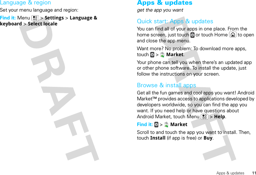 11Apps &amp; updatesLanguage &amp; regionSet your menu language and region:Find it: Menu  &gt; Settings &gt; Language &amp; keyboard &gt; Select localeApps &amp; updatesget the app you wantQuick start: Apps &amp; updatesYou can find all of your apps in one place. From the home screen, just touch  or touch Home  to open and close the app menu.Want more? No problem: To download more apps, touch  &gt;  Market.Your phone can tell you when there’s an updated app or other phone software. To install the update, just follow the instructions on your screen.Browse &amp; install appsGet all the fun games and cool apps you want! Android Market™ provides access to applications developed by developers worldwide, so you can find the app you want. If you need help or have questions about Android Market, touch Menu  &gt; Help.Find it:  &gt;  MarketScroll to and touch the app you want to install. Then, touch Install (if app is free) or Buy.