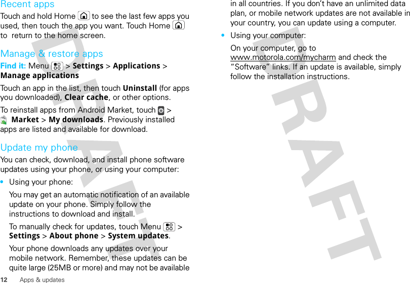 12 Apps &amp; updatesRecent appsTouch and hold Home  to see the last few apps you used, then touch the app you want. Touch Home  to  return to the home screen.Manage &amp; restore appsFind it: Menu  &gt; Settings &gt; Applications &gt; Manage applicationsTouch an app in the list, then touch Uninstall (for apps you downloaded), Clear cache, or other options.To reinstall apps from Android Market, touch &gt; Market &gt; My downloads. Previously installed apps are listed and available for download.Update my phoneYou can check, download, and install phone software updates using your phone, or using your computer:•Using your phone:You may get an automatic notification of an available update on your phone. Simply follow the instructions to download and install.To manually check for updates, touch Menu  &gt; Settings &gt; About phone &gt; System updates.Your phone downloads any updates over your mobile network. Remember, these updates can be quite large (25MB or more) and may not be available in all countries. If you don’t have an unlimited data plan, or mobile network updates are not available in your country, you can update using a computer.•Using your computer:On your computer, go to www.motorola.com/mycharm and check the “Software” links. If an update is available, simply follow the installation instructions.