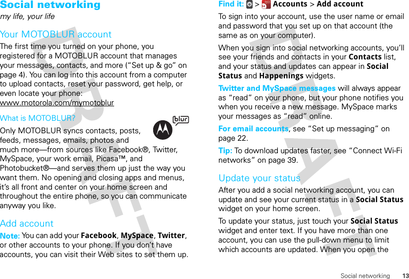 13Social networkingSocial networkingmy life, your lifeYour MOTOBLUR accountThe first time you turned on your phone, you registered for a MOTOBLUR account that manages your messages, contacts, and more (“Set up &amp; go” on page 4). You can log into this account from a computer to upload contacts, reset your password, get help, or even locate your phone: www.motorola.com/mymotoblurWhat is MOTOBLUR?Only MOTOBLUR syncs contacts, posts, feeds, messages, emails, photos and much more—from sources like Facebook®, Twitter, MySpace, your work email, Picasa™, and Photobucket®—and serves them up just the way you want them. No opening and closing apps and menus, it’s all front and center on your home screen and throughout the entire phone, so you can communicate anyway you like.Add accountNote: You can add your Facebook, MySpace, Twitter, or other accounts to your phone. If you don’t have accounts, you can visit their Web sites to set them up.Find it:   &gt;  Accounts &gt; Add accountTo sign into your account, use the user name or email and password that you set up on that account (the same as on your computer).When you sign into social networking accounts, you’ll see your friends and contacts in your Contacts list, and your status and updates can appear in Social Status and Happenings widgets.Twitter and MySpace messages will always appear as “read” on your phone, but your phone notifies you when you receive a new message. MySpace marks your messages as “read” online.For email accounts, see “Set up messaging” on page 22.Tip: To download updates faster, see “Connect Wi-Fi networks” on page 39.Update your statusAfter you add a social networking account, you can update and see your current status in a Social Status widget on your home screen.To update your status, just touch your Social Status widget and enter text. If you have more than one account, you can use the pull-down menu to limit which accounts are updated. When you open the 