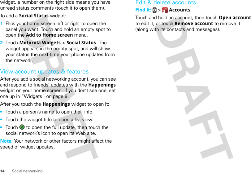 14 Social networkingwidget, a number on the right side means you have unread status comments (touch it to open them).To add a Social Status widget:  1Flick your home screen left or right to open the panel you want. Touch and hold an empty spot to open the Add to Home screen menu.2Touch Motorola Widgets &gt; Social Status. The widget appears in the empty spot, and will show your status the next time your phone updates from the network.View account updates &amp; featuresAfter you add a social networking account, you can see and respond to friends’ updates with the Happenings widget on your home screen. If you don’t see one, set one up in “Widgets” on page 9.After you touch the Happenings widget to open it:•Touch a person’s name to open their info.•Touch the widget title to open a list view.•Touch   to open the full update, then touch the social network’s icon to open its Web site.Note: Your network or other factors might affect the speed of widget updates.Edit &amp; delete accountsFind it:   &gt;  AccountsTouch and hold an account, then touch Open account to edit it, or touch Remove account to remove it (along with its contacts and messages).