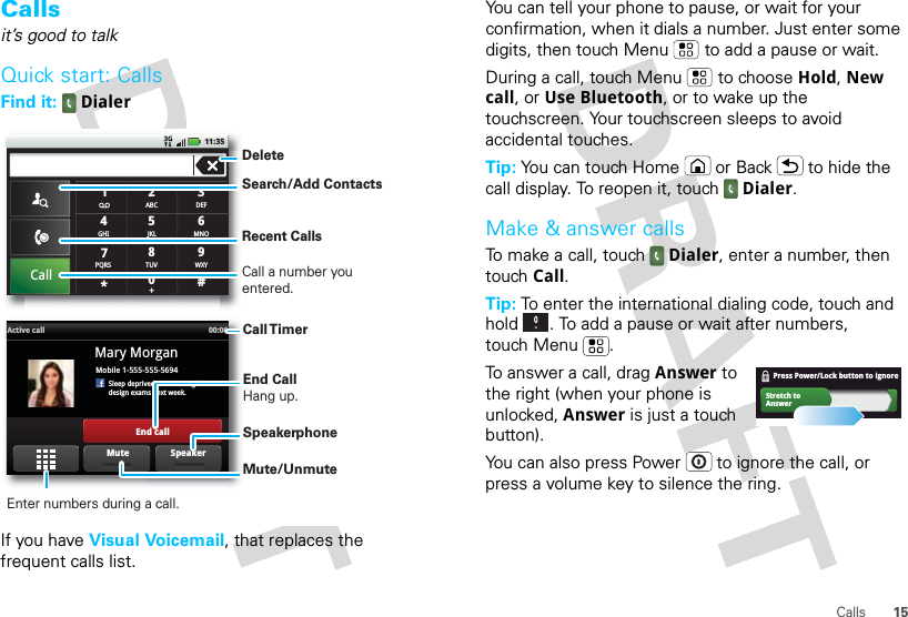 15CallsCallsit’s good to talkQuick start: CallsFind it:  DialerIf you have Visual Voicemail, that replaces the frequent calls list.#ABC2DEF3MNO6TUV8WXY9+05JKLCallGHI4*PQRS7111:35Mobile 1-555-555-5694Sleep deprived ... cramming fordesign exams next week.Mary MorganActive call 00:06End callSpeakerMuteDeleteRecent CallsCall a number you entered.Search/Add ContactsCall TimerEnd Call Hang up.Enter numbers during a call.Mute/UnmuteSpeakerphoneYou can tell your phone to pause, or wait for your confirmation, when it dials a number. Just enter some digits, then touch Menu  to add a pause or wait.During a call, touch Menu  to choose Hold, New call, or Use Bluetooth, or to wake up the touchscreen. Your touchscreen sleeps to avoid accidental touches.Tip: You can touch Home or Back  to hide the call display. To reopen it, touch Dialer.Make &amp; answer callsTo make a call, touch Dialer, enter a number, then touch Call.Tip: To enter the international dialing code, touch and hold . To add a pause or wait after numbers, touch Menu .To answer a call, drag Answer to the right (when your phone is unlocked, Answer is just a touch button).You can also press Power  to ignore the call, or press a volume key to silence the ring.Stretch toAnswerPress Power/Lock button to ignore    