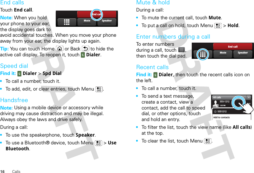 16 CallsEnd callsTouch End call.Note: When you hold your phone to your ear, the display goes dark to avoid accidental touches. When you move your phone away from your ear, the display lights up again.Tip: You can touch Home or Back  to hide the active call display. To reopen it, touch Dialer.Speed dialFind it:  Dialer &gt; Spd Dial•To call a number, touch it.•To add, edit, or clear entries, touch Menu .HandsfreeNote: Using a mobile device or accessory while driving may cause distraction and may be illegal. Always obey the laws and drive safely.During a call:•To use the speakerphone, touch Speaker.•To use a Bluetooth® device, touch Menu  &gt; Use Bluetooth.End callSpeakerMuteMute &amp; holdDuring a call:•To mute the current call, touch Mute.•To put a call on hold, touch Menu  &gt; Hold.Enter numbers during a callTo enter numbers during a call, touch , then touch the dial pad.Recent callsFind it:  Dialer, then touch the recent calls icon on the left.•To call a number, touch it.•To send a text message, create a contact, view a contact, add the call to speed dial, or other options, touch and hold an entry.•To filter the list, touch the view name (like All calls) at the top.•To clear the list, touch Menu .End callSpeakerMute03:33555-12121:05 PMAll calls5551212Add to contacts