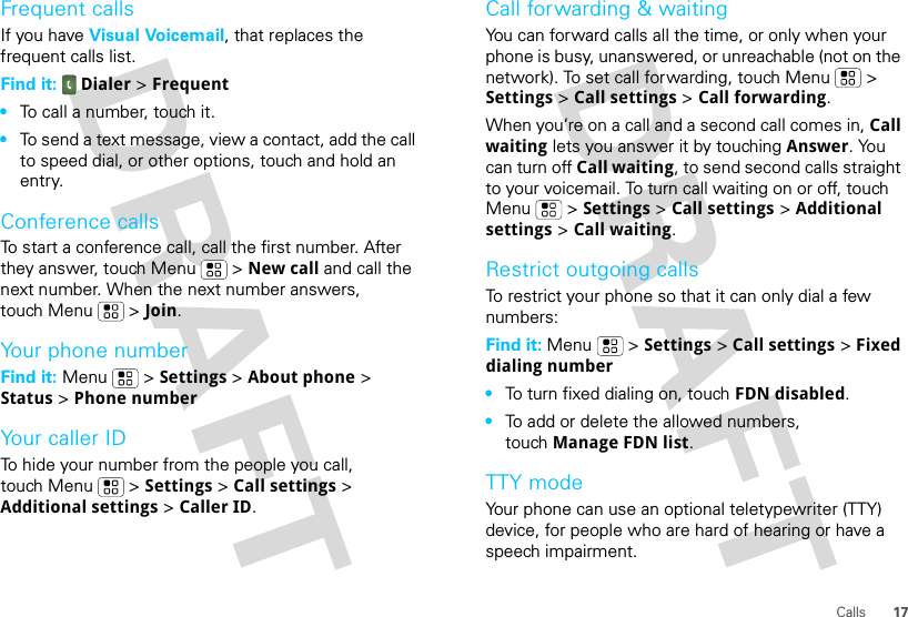 17CallsFrequent callsIf you have Visual Voicemail, that replaces the frequent calls list.Find it:  Dialer &gt; Frequent•To call a number, touch it.•To send a text message, view a contact, add the call to speed dial, or other options, touch and hold an entry.Conference callsTo start a conference call, call the first number. After they answer, touch Menu  &gt; New call and call the next number. When the next number answers, touch Menu  &gt; Join.Your phone numberFind it: Menu  &gt; Settings &gt; About phone &gt; Status &gt; Phone numberYour caller IDTo hide your number from the people you call, touch Menu &gt; Settings &gt; Call settings &gt; Additional settings &gt; Caller ID.Call forwarding &amp; waitingYou can forward calls all the time, or only when your phone is busy, unanswered, or unreachable (not on the network). To set call forwarding, touch Menu  &gt; Settings &gt; Call settings &gt; Call forwarding.When you’re on a call and a second call comes in, Call waiting lets you answer it by touching Answer. You can turn off Call waiting, to send second calls straight to your voicemail. To turn call waiting on or off, touch Menu &gt; Settings &gt; Call settings &gt; Additional settings &gt; Call waiting.Restrict outgoing callsTo restrict your phone so that it can only dial a few numbers: Find it: Menu &gt; Settings &gt; Call settings &gt; Fixed dialing number•To turn fixed dialing on, touch FDN disabled.•To add or delete the allowed numbers, touch Manage FDN list.TTY modeYour phone can use an optional teletypewriter (TTY) device, for people who are hard of hearing or have a speech impairment.