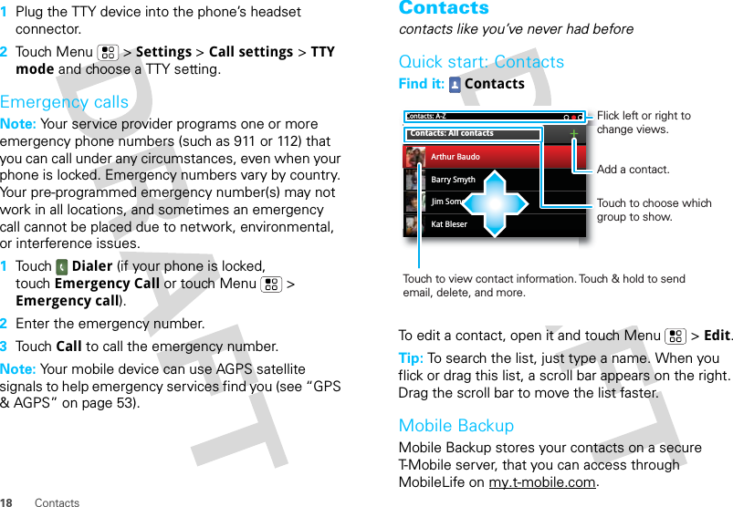 18 Contacts  1Plug the TTY device into the phone’s headset connector.2Touch Menu  &gt; Settings &gt; Call settings &gt; TTY mode and choose a TTY setting.Emergency callsNote: Your service provider programs one or more emergency phone numbers (such as 911 or 112) that you can call under any circumstances, even when your phone is locked. Emergency numbers vary by country. Your pre-programmed emergency number(s) may not work in all locations, and sometimes an emergency call cannot be placed due to network, environmental, or interference issues.  1Touch Dialer (if your phone is locked, touch Emergency Call or touch Menu  &gt; Emergency call).2Enter the emergency number.3Touch Call to call the emergency number.Note: Your mobile device can use AGPS satellite signals to help emergency services find you (see “GPS &amp; AGPS” on page 53).Contactscontacts like you’ve never had beforeQuick start: ContactsFind it:  ContactsTo edit a contact, open it and touch Menu  &gt; Edit.Tip: To search the list, just type a name. When you flick or drag this list, a scroll bar appears on the right. Drag the scroll bar to move the list faster.Mobile BackupMobile Backup stores your contacts on a secure T-Mobile server, that you can access through MobileLife on my.t-mobile.com.Contacts: A-ZBarry SmythKat BleserJim SomersContacts: All contactsArthur BaudoTouch to choose which group to show.Touch to view contact information. Touch &amp; hold to send email, delete, and more.Add a contact.Flick left or right to change views.