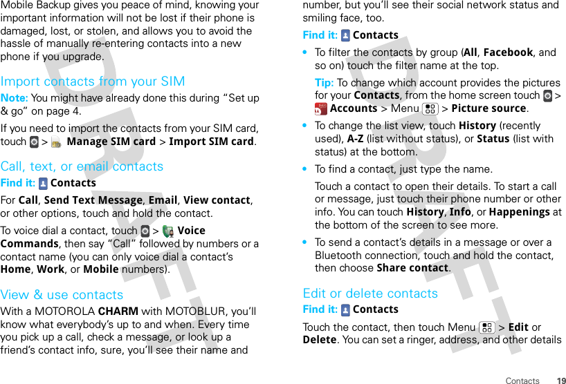 19ContactsMobile Backup gives you peace of mind, knowing your important information will not be lost if their phone is damaged, lost, or stolen, and allows you to avoid the hassle of manually re-entering contacts into a new phone if you upgrade.Import contacts from your SIMNote: You might have already done this during “Set up &amp; go” on page 4.If you need to import the contacts from your SIM card, touch  &gt;  Manage SIM card &gt; Import SIM card.Call, text, or email contactsFind it:  ContactsFor Call, Send Text Message, Email, View contact, or other options, touch and hold the contact.To voice dial a contact, touch  &gt;  Voice Commands, then say “Call” followed by numbers or a contact name (you can only voice dial a contact’s Home, Work, or Mobile numbers).View &amp; use contactsWith a MOTOROLA CHARM with MOTOBLUR, you’ll know what everybody’s up to and when. Every time you pick up a call, check a message, or look up a friend’s contact info, sure, you’ll see their name and number, but you’ll see their social network status and smiling face, too.Find it:  Contacts•To filter the contacts by group (All, Facebook, and so on) touch the filter name at the top.Tip: To change which account provides the pictures for your Contacts, from the home screen touch  &gt; Accounts &gt; Menu  &gt; Picture source.•To change the list view, touch History (recently used), A-Z (list without status), or Status (list with status) at the bottom.•To find a contact, just type the name.Touch a contact to open their details. To start a call or message, just touch their phone number or other info. You can touch History, Info, or Happenings at the bottom of the screen to see more.•To send a contact’s details in a message or over a Bluetooth connection, touch and hold the contact, then choose Share contact.Edit or delete contactsFind it:  ContactsTouch the contact, then touch Menu  &gt; Edit or Delete. You can set a ringer, address, and other details 