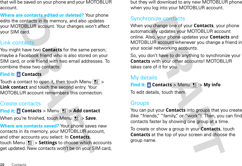 20 Contactsthat will be saved on your phone and your MOTOBLUR account.Where are contacts edited or deleted? Your phone edits the contacts in its memory, and also updates your MOTOBLUR account. Your changes won’t affect your SIM card.Link contactsYou might have two Contacts for the same person; maybe a Facebook friend who is also stored on your SIM card, or one friend with two email addresses. To combine these two contacts:Find it:  ContactsTouch a contact to open it, then touch Menu  &gt; Link contact and touch the second entry. Your MOTOBLUR account remembers this connection.Create contactsFind it:  Contacts &gt; Menu  &gt; Add contactWhen you’re finished, touch Menu  &gt; Save.Where are contacts saved? Your phone saves new contacts in its memory, your MOTOBLUR account, and other accounts you select: In Contacts, touch Menu  &gt; Settings to choose which accounts get updated. New contacts won’t be on your SIM card, but they will download to any new MOTOBLUR phone when you log into your MOTOBLUR account.Synchronize contactsWhen you change one of your Contacts, your phone automatically updates your MOTOBLUR account online. Also, your phone updates your Contacts and MOTOBLUR account whenever you change a friend in your social networking accounts.So, you don’t have to do anything to synchronize your Contacts with your other accounts! MOTOBLUR takes care of it for you.My detailsFind it:  Contacts &gt; Menu  &gt; My infoTo edit details, touch them.GroupsYou can put your Contacts into groups that you create (like “friends,” “family,” or “work”). Then, you can find contacts faster by showing one group at a time.To create or show a group in your Contacts, touch Contacts at the top of your screen and choose the group name.