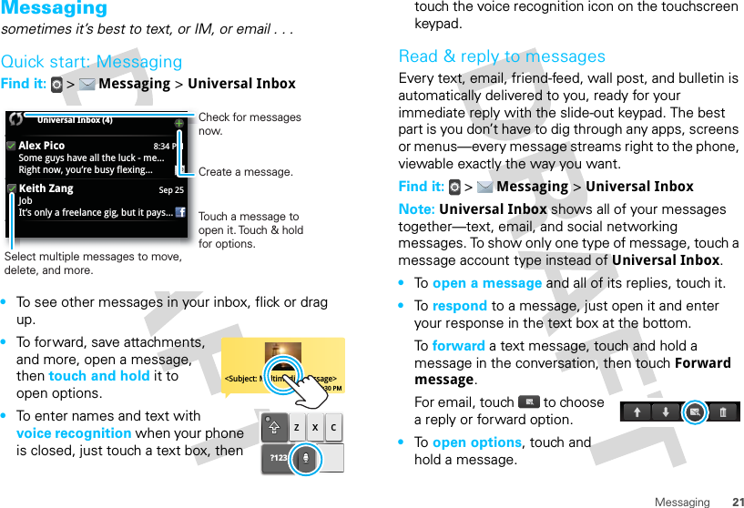 21MessagingMessagingsometimes it’s best to text, or IM, or email . . .Quick start: MessagingFind it:   &gt;  Messaging &gt; Universal Inbox•To see other messages in your inbox, flick or drag up.•To forward, save attachments, and more, open a message, then touch and hold it to open options.•To enter names and text with voice recognition when your phone is closed, just touch a text box, then 8:34 PMAlex PicoSome guys have all the luck - me...Right now, you’re busy flexing...Sep 25Keith ZangJobIt’s only a freelance gig, but it pays...Universal Inbox (4) Touch a message to open it. Touch &amp; hold for options.Select multiple messages to move, delete, and more. Create a message.Check for messages now.&lt;Subject: Multimedia message&gt;7:30 PM?123zxctouch the voice recognition icon on the touchscreen keypad.Read &amp; reply to messagesEvery text, email, friend-feed, wall post, and bulletin is automatically delivered to you, ready for your immediate reply with the slide-out keypad. The best part is you don’t have to dig through any apps, screens or menus—every message streams right to the phone, viewable exactly the way you want.Find it:   &gt;  Messaging &gt; Universal InboxNote: Universal Inbox shows all of your messages together—text, email, and social networking messages. To show only one type of message, touch a message account type instead of Universal Inbox.•To  open a message and all of its replies, touch it.•To  respond to a message, just open it and enter your response in the text box at the bottom.To  forward a text message, touch and hold a message in the conversation, then touch Forward message.For email, touch  to choose a reply or forward option.•To  open options, touch and hold a message.