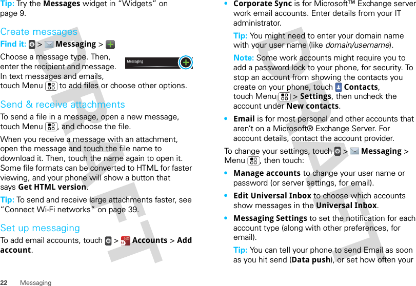 22 MessagingTip: Try the Messages widget in “Widgets” on page 9.Create messagesFind it:   &gt;  Messaging &gt; Choose a message type. Then, enter the recipient and message. In text messages and emails, touch Menu  to add files or choose other options.Send &amp; receive attachmentsTo send a file in a message, open a new message, touch Menu , and choose the file.When you receive a message with an attachment, open the message and touch the file name to download it. Then, touch the name again to open it. Some file formats can be converted to HTML for faster viewing, and your phone will show a button that says Get HTML version.Tip: To send and receive large attachments faster, see “Connect Wi-Fi networks” on page 39.Set up messagingTo add email accounts, touch  &gt;  Accounts &gt; Add account.Messaging•Corporate Sync is for Microsoft™ Exchange server work email accounts. Enter details from your IT administrator.Tip: You might need to enter your domain name with your user name (like domain/username).Note: Some work accounts might require you to add a password lock to your phone, for security. To stop an account from showing the contacts you create on your phone, touch  Contacts, touch Menu  &gt; Settings, then uncheck the account under New contacts.•Email is for most personal and other accounts that aren’t on a Microsoft® Exchange Server. For account details, contact the account provider.To change your settings, touch  &gt;  Messaging &gt; Menu , then touch:•Manage accounts to change your user name or password (or server settings, for email).•Edit Universal Inbox to choose which accounts show messages in the Universal Inbox.•Messaging Settings to set the notification for each account type (along with other preferences, for email).Tip: You can tell your phone to send Email as soon as you hit send (Data push), or set how often your 