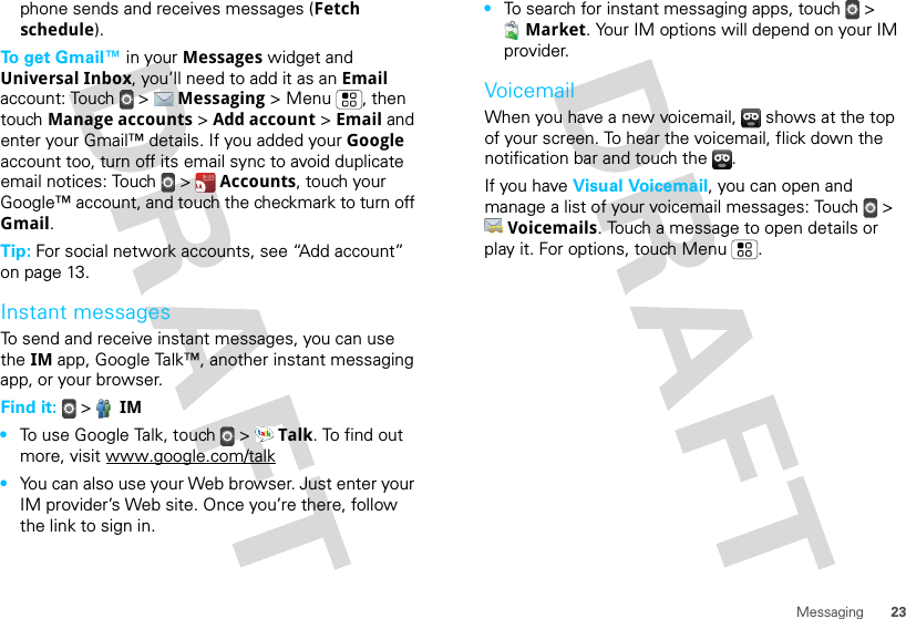 23Messagingphone sends and receives messages (Fetch schedule).To get Gmail™ in your Messages widget and Universal Inbox, you’ll need to add it as an Email account: Touch  &gt;  Messaging &gt; Menu , then touch Manage accounts &gt; Add account &gt; Email and enter your Gmail™ details. If you added your Google account too, turn off its email sync to avoid duplicate email notices: Touch  &gt;  Accounts, touch your Google™ account, and touch the checkmark to turn off Gmail.Tip: For social network accounts, see “Add account” on page 13.Instant messagesTo send and receive instant messages, you can use the IM app, Google Talk™, another instant messaging app, or your browser.Find it:   &gt;  IM•To use Google Talk, touch  &gt;  Talk. To find out more, visit www.google.com/talk•You can also use your Web browser. Just enter your IM provider’s Web site. Once you’re there, follow the link to sign in.•To search for instant messaging apps, touch  &gt; Market. Your IM options will depend on your IM provider.VoicemailWhen you have a new voicemail,  shows at the top of your screen. To hear the voicemail, flick down the notification bar and touch the  .If you have Visual Voicemail, you can open and manage a list of your voicemail messages: Touch  &gt; Voicemails. Touch a message to open details or play it. For options, touch Menu .