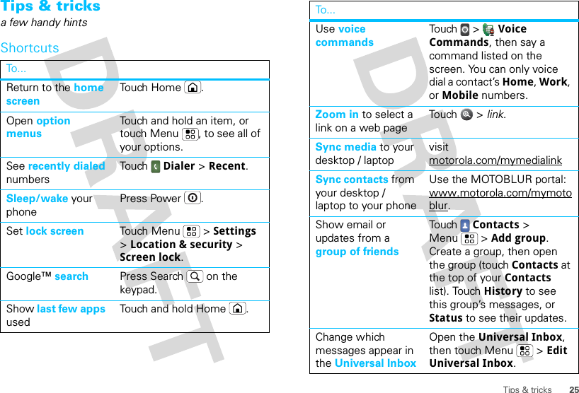 25Tips &amp; tricksTips &amp; tricksa few handy hintsShortcutsTo . ..Return to the home screenTouch Home .Open option menusTouch and hold an item, or touch Menu , to see all of your options.See recently dialed numbersTouch  Dialer &gt; Recent.Sleep/wake your phonePress Power .Set lock screen Touch Menu  &gt; Settings &gt; Location &amp; security &gt; Screen lock. Google™ search Press Search  on the keypad.Show last few apps usedTouch and hold Home .Use voice commandsTou ch  &gt;  Voice Commands, then say a command listed on the screen. You can only voice dial a contact’s Home, Work, or Mobile numbers.Zoom in to select a link on a web pageTou ch  &gt;  link.Sync media to your desktop / laptopvisit motorola.com/mymedialinkSync contacts from your desktop / laptop to your phoneUse the MOTOBLUR portal: www.motorola.com/mymotoblur. Show email or updates from a group of friendsTou ch Contacts &gt; Menu  &gt; Add group.  Create a group, then open the group (touch Contacts at the top of your Contacts list). Touch History to see this group’s messages, or Status to see their updates.Change which messages appear in the Universal InboxOpen the Universal Inbox, then touch Menu  &gt; Edit Universal Inbox.To...
