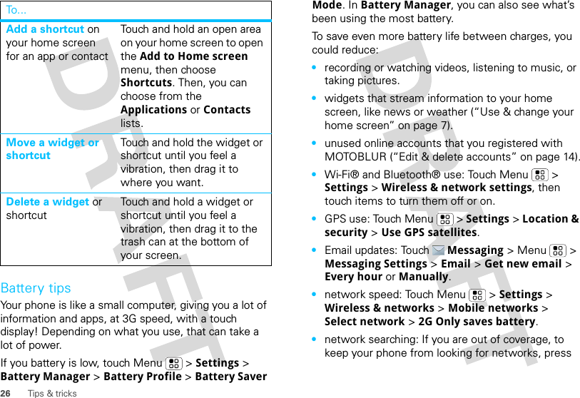 26 Tips &amp; tricksBattery tipsYour phone is like a small computer, giving you a lot of information and apps, at 3G speed, with a touch display! Depending on what you use, that can take a lot of power.If you battery is low, touch Menu  &gt; Settings &gt; Battery Manager &gt; Battery Profile &gt; Battery Saver Add a shortcut on your home screen for an app or contactTouch and hold an open area on your home screen to open the Add to Home screen menu, then choose Shortcuts. Then, you can choose from the Applications or Contacts lists. Move a widget or shortcutTouch and hold the widget or shortcut until you feel a vibration, then drag it to where you want.Delete a widget or shortcutTouch and hold a widget or shortcut until you feel a vibration, then drag it to the trash can at the bottom of your screen.To . .. Mode. In Battery Manager, you can also see what’s been using the most battery.To save even more battery life between charges, you could reduce:•recording or watching videos, listening to music, or taking pictures.•widgets that stream information to your home screen, like news or weather (“Use &amp; change your home screen” on page 7).•unused online accounts that you registered with MOTOBLUR (“Edit &amp; delete accounts” on page 14).•Wi-Fi® and Bluetooth® use: Touch Menu  &gt; Settings &gt; Wireless &amp; network settings, then touch items to turn them off or on.•GPS use: Touch Menu  &gt; Settings &gt; Location &amp; security &gt; Use GPS satellites.•Email updates: Touch Messaging &gt; Menu  &gt; Messaging Settings &gt; Email &gt; Get new email &gt; Every hour or Manually.•network speed: Touch Menu  &gt; Settings &gt; Wireless &amp; networks &gt; Mobile networks &gt; Select network &gt; 2G Only saves battery.•network searching: If you are out of coverage, to keep your phone from looking for networks, press 