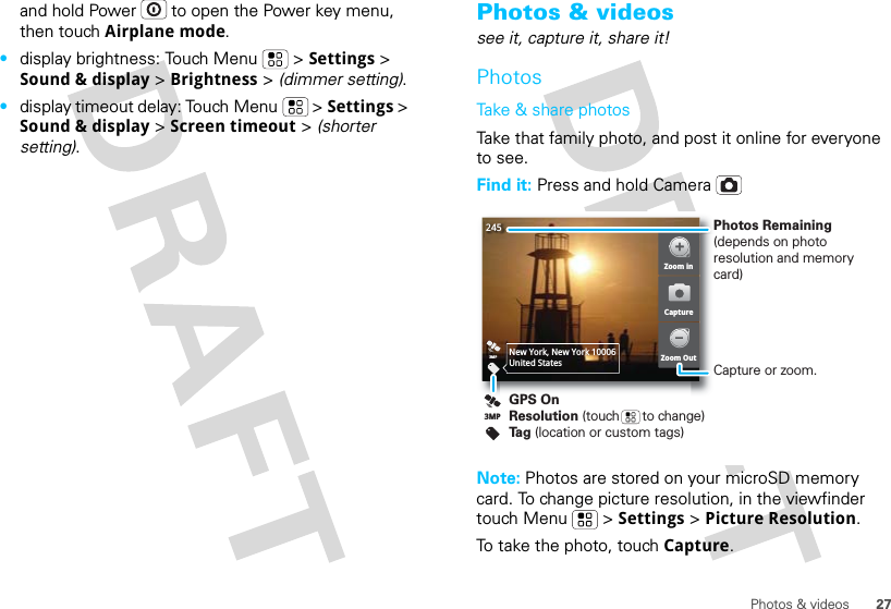 27Photos &amp; videosand hold Power  to open the Power key menu, then touch Airplane mode.•display brightness: Touch Menu  &gt; Settings &gt; Sound &amp; display &gt; Brightness &gt; (dimmer setting).•display timeout delay: Touch Menu  &gt; Settings &gt; Sound &amp; display &gt; Screen timeout &gt; (shorter setting).Photos &amp; videossee it, capture it, share it!PhotosTake &amp; share photosTake that family photo, and post it online for everyone to see.Find it: Press and hold CameraNote: Photos are stored on your microSD memory card. To change picture resolution, in the viewfinder touch Menu  &gt; Settings &gt; Picture Resolution.To take the photo, touch Capture.2453MPNew York, New York 10006United StatesZoom inZoom OutCaptureGPS OnResolution (touch      to change)Tag (location or custom tags)3MPPhotos Remaining (depends on photo resolution and memory card)Capture or zoom.