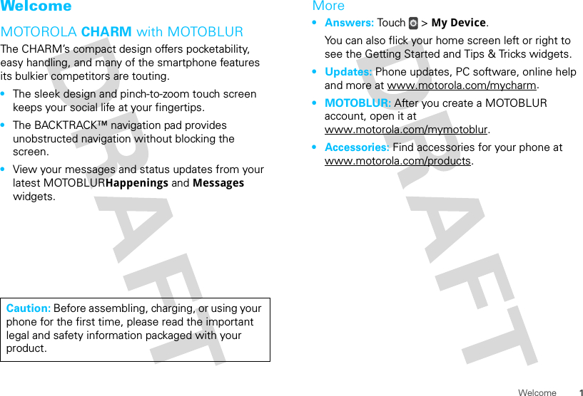 1WelcomeWelcomeMOTOROLA CHARM with MOTOBLURThe CHARM’s compact design offers pocketability, easy handling, and many of the smartphone features its bulkier competitors are touting.•The sleek design and pinch-to-zoom touch screen keeps your social life at your fingertips.•The BACKTRACK™ navigation pad provides unobstructed navigation without blocking the screen.•View your messages and status updates from your latest MOTOBLURHappenings and Messages widgets.Caution: Before assembling, charging, or using your phone for the first time, please read the important legal and safety information packaged with your product.More•Answers: Touch &gt; My Device.You can also flick your home screen left or right to see the Getting Started and Tips &amp; Tricks widgets.•Updates: Phone updates, PC software, online help and more at www.motorola.com/mycharm.•MOTOBLUR: After you create a MOTOBLUR account, open it at www.motorola.com/mymotoblur.• Accessories: Find accessories for your phone at www.motorola.com/products.