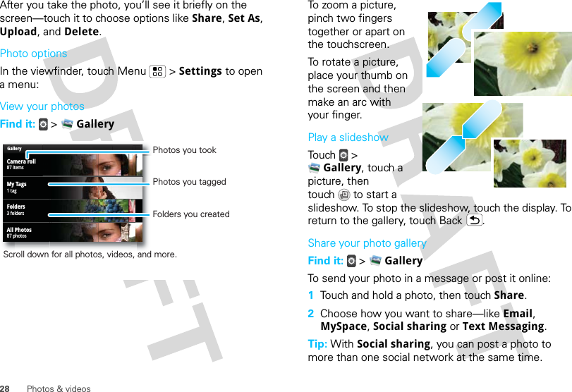 28 Photos &amp; videosAfter you take the photo, you’ll see it briefly on the screen—touch it to choose options like Share, Set As, Upload, and Delete.Photo optionsIn the viewfinder, touch Menu  &gt; Settings to open a menu:View your photosFind it:   &gt;  GalleryGalleryCamera roll87 itemsMy Tags1 tagFolders3 foldersAll Photos87 photosPhotos you tookFolders you createdScroll down for all photos, videos, and more.Photos you taggedTo zoom a picture, pinch two fingers together or apart on the touchscreen.To rotate a picture, place your thumb on the screen and then make an arc with your finger.Play a slideshowTouch  &gt; Gallery, touch a picture, then touch  to start a slideshow. To stop the slideshow, touch the display. To return to the gallery, touch Back .Share your photo galleryFind it:   &gt;  GalleryTo send your photo in a message or post it online:  1Touch and hold a photo, then touch Share.2Choose how you want to share—like Email, MySpace, Social sharing or Text Messaging.Tip: With Social sharing, you can post a photo to more than one social network at the same time.