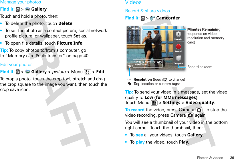 29Photos &amp; videosManage your photosFind it:   &gt;  GalleryTouch and hold a photo, then:•To delete the photo, touch Delete.•To set the photo as a contact picture, social network profile picture, or wallpaper, touch Set as.•To open file details, touch Picture Info.Tip: To copy photos to/from a computer, go to “Memory card &amp; file transfer” on page 40.Edit your photosFind it:   &gt;  Gallery &gt; picture &gt; Menu  &gt; EditTo crop a photo, touch the crop tool, stretch and drag the crop square to the image you want, then touch the crop save icon.VideosRecord &amp; share videosFind it:   &gt;  CamcorderTip: To send your video in a message, set the video quality to Low (for MMS messages): Touch Menu &gt; Settings &gt; Video quality.To record the video, press Camera . To stop the video recording, press Camera  again.You will see a thumbnail of your video in the bottom right corner. Touch the thumbnail, then:•To  see all your videos, touch Gallery.•To  play the video, touch Play.CIF New York, New York 10006United StatesZoom inZoom OutRecord00:30:10Resolution (touch      to change)Tag (location or custom tags)CIFMinutes Remaining (depends on video resolution and memory card)Record or zoom.