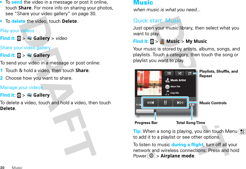 30 Music•To  send the video in a message or post it online, touch Share. For more info on sharing your photos, see “Share your video gallery” on page 30.•To  delete the video, touch Delete.Play your videosFind it:   &gt;  Gallery &gt; videoShare your video galleryFind it:   &gt;  GalleryTo send your video in a message or post online:  1Touch &amp; hold a video, then touch Share.2Choose how you want to share.Manage your videosFind it:   &gt;  GalleryTo delete a video, touch and hold a video, then touch Delete.Musicwhen music is what you need...Quick start: MusicJust open your music library, then select what you want to play.Find it:  &gt;  Music &gt; My MusicYour music is stored by artists, albums, songs, and playlists. Touch a category, then touch the song or playlist you want to play.Tip: When a song is playing, you can touch Menu  to add it to a playlist or see other options.To listen to music during a flight, turn off all your network and wireless connections: Press and hold Power  &gt; Airplane mode.Music ArtistAlbum TitleSong Title1:14 3:45Playlists, Shuffle, and RepeatMusic ControlsTo t al Song T imeProgress Bar