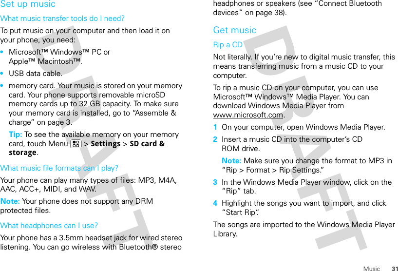 31MusicSet up musicWhat music transfer tools do I need?To put music on your computer and then load it on your phone, you need:•Microsoft™ Windows™ PC or Apple™ Macintosh™.•USB data cable.•memory card. Your music is stored on your memory card. Your phone supports removable microSD memory cards up to 32 GB capacity. To make sure your memory card is installed, go to “Assemble &amp; charge” on page 3.Tip: To see the available memory on your memory card, touch Menu  &gt; Settings &gt; SD card &amp; storage.What music file formats can I play?Your phone can play many types of files: MP3, M4A, AAC, ACC+, MIDI, and WAV.Note: Your phone does not support any DRM protected files. What headphones can I use?Your phone has a 3.5mm headset jack for wired stereo listening. You can go wireless with Bluetooth® stereo headphones or speakers (see “Connect Bluetooth devices” on page 38).Get musicRip a CDNot literally. If you’re new to digital music transfer, this means transferring music from a music CD to your computer.To rip a music CD on your computer, you can use Microsoft™ Windows™ Media Player. You can download Windows Media Player from www.microsoft.com.  1On your computer, open Windows Media Player.2Insert a music CD into the computer’s CD ROM drive.Note: Make sure you change the format to MP3 in “Rip &gt; Format &gt; Rip Settings.”3In the Windows Media Player window, click on the “Rip” tab.4Highlight the songs you want to import, and click “Start Rip“.The songs are imported to the Windows Media Player Library.