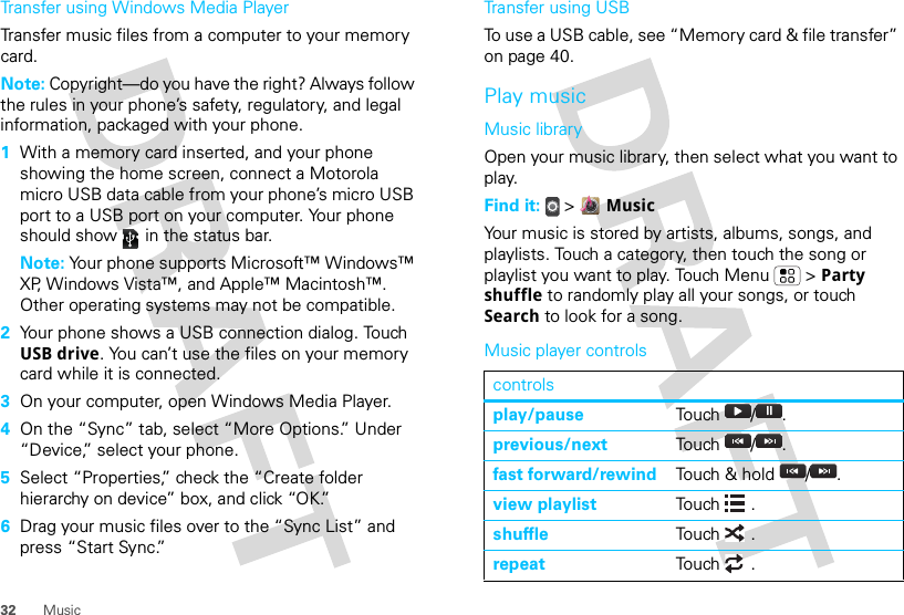 32 MusicTransfer using Windows Media PlayerTransfer music files from a computer to your memory card. Note: Copyright—do you have the right? Always follow the rules in your phone’s safety, regulatory, and legal information, packaged with your phone.  1With a memory card inserted, and your phone showing the home screen, connect a Motorola micro USB data cable from your phone’s micro USB port to a USB port on your computer. Your phone should show   in the status bar.Note: Your phone supports Microsoft™ Windows™ XP, Windows Vista™, and Apple™ Macintosh™. Other operating systems may not be compatible.2Your phone shows a USB connection dialog. Touch USB drive. You can’t use the files on your memory card while it is connected.3On your computer, open Windows Media Player.4On the “Sync” tab, select “More Options.” Under “Device,” select your phone.5Select “Properties,” check the “Create folder hierarchy on device” box, and click “OK.”6Drag your music files over to the “Sync List” and press “Start Sync.”Transfer using USBTo use a USB cable, see “Memory card &amp; file transfer” on page 40.Play musicMusic libraryOpen your music library, then select what you want to play.Find it:  &gt;  MusicYour music is stored by artists, albums, songs, and playlists. Touch a category, then touch the song or playlist you want to play. Touch Menu  &gt; Party shuffle to randomly play all your songs, or touch Search to look for a song.Music player controlscontrolsplay/pause Touch / .previous/next Touch / .fast forward/rewind Touch &amp; hold  / .view playlist Touch .shuffle Touch .repeat Touch .