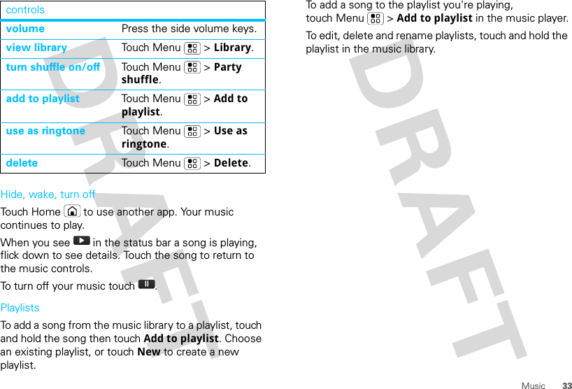 33MusicHide, wake, turn offTouch Home  to use another app. Your music continues to play.When you see   in the status bar a song is playing, flick down to see details. Touch the song to return to the music controls.To turn off your music touch .PlaylistsTo add a song from the music library to a playlist, touch and hold the song then touch Add to playlist. Choose an existing playlist, or touch New to create a new playlist.volume Press the side volume keys.view library Touch Menu  &gt; Library.turn shuffle on/off Touch Menu  &gt; Party shuffle.add to playlist Touch Menu  &gt; Add to playlist.use as ringtone Touch Menu  &gt; Use as ringtone.delete Touch Menu  &gt; Delete.controls To add a song to the playlist you&apos;re playing, touch Menu  &gt; Add to playlist in the music player.To edit, delete and rename playlists, touch and hold the playlist in the music library.