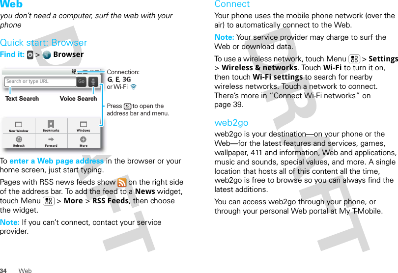 34 WebWebyou don’t need a computer, surf the web with your phoneQuick start: BrowserFind it:  &gt;  BrowserTo  enter a Web page address in the browser or your home screen, just start typing.Pages with RSS news feeds show   on the right side of the address bar. To add the feed to a News widget, touch Menu  &gt; More &gt; RSS Feeds, then choose the widget.Note: If you can’t connect, contact your service provider.BookmarksForward MoreRefreshNew Window Windows11:35Search or type URL GoConnection:   ,   ,      or Wi-Fi Press      to open the address bar and menu.Voice SearchText SearchConnectYour phone uses the mobile phone network (over the air) to automatically connect to the Web.Note: Your service provider may charge to surf the Web or download data. To use a wireless network, touch Menu  &gt; Settings &gt; Wireless &amp; networks. Touch Wi-Fi to turn it on, then touch Wi-Fi settings to search for nearby wireless networks. Touch a network to connect. There’s more in “Connect Wi-Fi networks” on page 39.web2goweb2go is your destination—on your phone or the Web—for the latest features and services, games, wallpaper, 411 and information, Web and applications, music and sounds, special values, and more. A single location that hosts all of this content all the time, web2go is free to browse so you can always find the latest additions.You can access web2go through your phone, or through your personal Web portal at My T-Mobile.