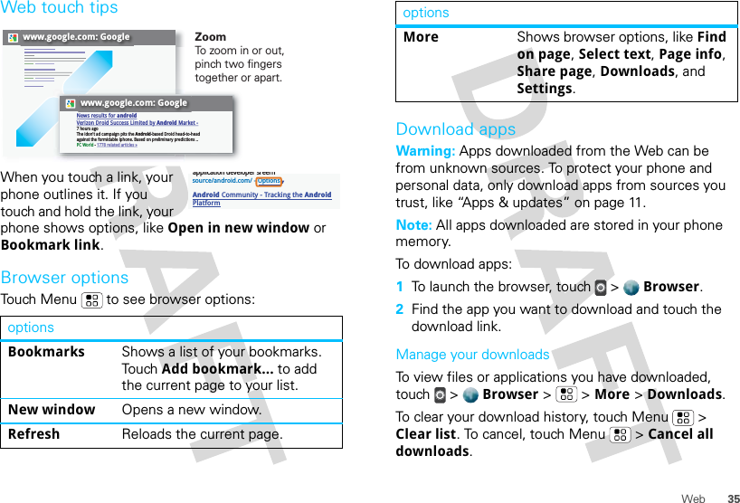 35WebWeb touch tipsWhen you touch a link, your phone outlines it. If you touch and hold the link, your phone shows options, like Open in new window or Bookmark link.Browser optionsTouch Menu  to see browser options:optionsBookmarks Shows a list of your bookmarks. Touch Add bookmark... to add the current page to your list.New window Opens a new window.Refresh Reloads the current page.www.google.com: Googlewww.google.com: GoogleNews results for androidVerizon Droid Success Limited by Android Market -7 hours agoThe idon&apos;t ad campaign pits the Android-based Droid head-to-head against the formidable iphone. Based on preliminary predictions ..PC World - 1778 related articles »ZoomTo zoo m in or out, pinch two fingers together or apart.source/android.com/ - OptionsAndroid Community - Tracking the Android Platformapplication developer sreernDownload appsWarning: Apps downloaded from the Web can be from unknown sources. To protect your phone and personal data, only download apps from sources you trust, like “Apps &amp; updates” on page 11.Note: All apps downloaded are stored in your phone memory.To download apps:   1To launch the browser, touch &gt;  Browser.2Find the app you want to download and touch the download link.Manage your downloadsTo view files or applications you have downloaded, touch &gt;  Browser &gt;   &gt; More &gt; Downloads. To clear your download history, touch Menu  &gt; Clear list. To cancel, touch Menu  &gt; Cancel all downloads.More Shows browser options, like Find on page, Select text, Page info, Share page, Downloads, and Settings.options