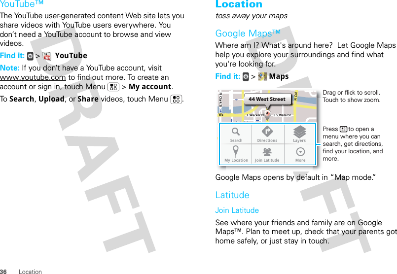 36 LocationYouTube™The YouTube user-generated content Web site lets you share videos with YouTube users everywhere. You don’t need a YouTube account to browse and view videos.Find it:  &gt;  YouTubeNote: If you don’t have a YouTube account, visit www.youtube.com to find out more. To create an account or sign in, touch Menu  &gt; My account.To  Search, Upload, or Share videos, touch Menu . Locationtoss away your mapsGoogle Maps™Where am I? What&apos;s around here?  Let Google Maps help you explore your surroundings and find what you&apos;re looking for.Find it:  &gt;  MapsGoogle Maps opens by default in “Map mode.”LatitudeJoin LatitudeSee where your friends and family are on Google Maps™. Plan to meet up, check that your parents got home safely, or just stay in touch.N Clark StWacker DrM44 West StreetAE Randolph StN Micigan AveloC NW Lake St W Lake StE Wacker PlState/LakeLakeRandolphSt MetraRandolph/WabashWashington-BlueE S WaterStMMMSearch Directions LayersMy Location Join Latitude MoreDrag or flick to scroll.Touch to show zoom.Press      to open a menu where you can search, get directions, find your location, and more.