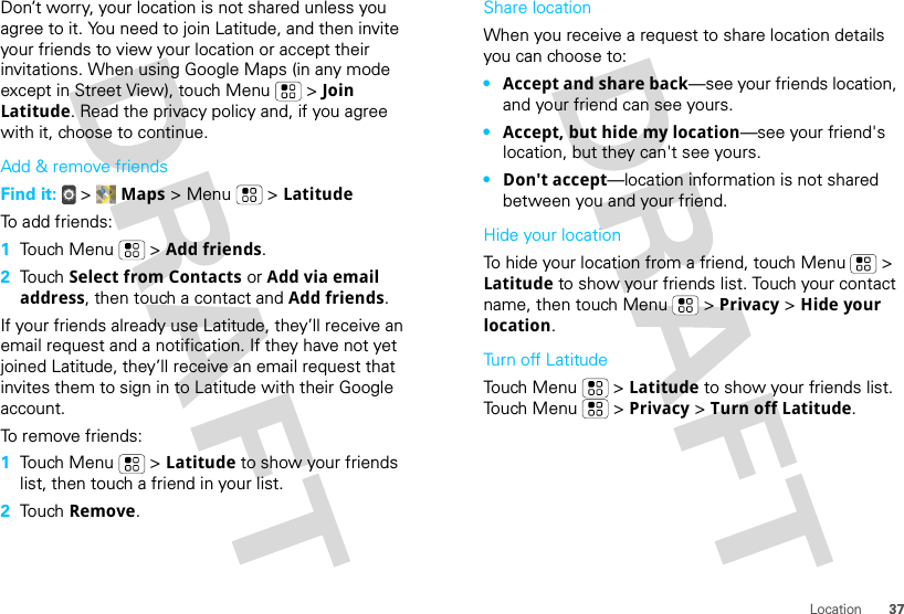 37LocationDon’t worry, your location is not shared unless you agree to it. You need to join Latitude, and then invite your friends to view your location or accept their invitations. When using Google Maps (in any mode except in Street View), touch Menu  &gt; Join Latitude. Read the privacy policy and, if you agree with it, choose to continue.Add &amp; remove friendsFind it:  &gt;  Maps &gt; Menu  &gt; LatitudeTo add friends:  1Touch Menu  &gt; Add friends.2Touch Select from Contacts or Add via email address, then touch a contact and Add friends.If your friends already use Latitude, they’ll receive an email request and a notification. If they have not yet joined Latitude, they’ll receive an email request that invites them to sign in to Latitude with their Google account.To remove friends:  1Touch Menu  &gt; Latitude to show your friends list, then touch a friend in your list.2Touch Remove.Share locationWhen you receive a request to share location details you can choose to:•Accept and share back—see your friends location, and your friend can see yours.•Accept, but hide my location—see your friend&apos;s location, but they can&apos;t see yours.•Don&apos;t accept—location information is not shared between you and your friend.Hide your locationTo hide your location from a friend, touch Menu  &gt; Latitude to show your friends list. Touch your contact name, then touch Menu  &gt; Privacy &gt; Hide your location.Turn off LatitudeTouch Menu  &gt; Latitude to show your friends list. Touch Menu  &gt; Privacy &gt; Turn off Latitude.