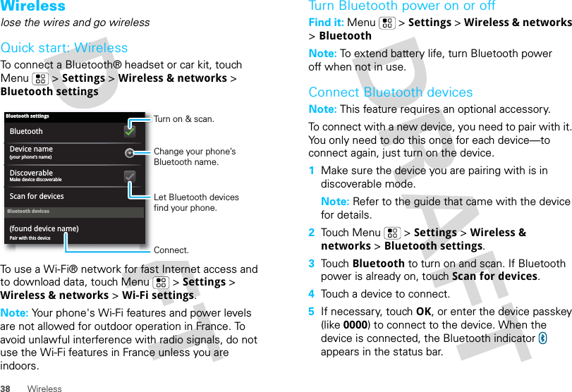 38 WirelessWirelesslose the wires and go wirelessQuick start: WirelessTo connect a Bluetooth® headset or car kit, touch Menu  &gt; Settings &gt; Wireless &amp; networks &gt; Bluetooth settingsTo use a Wi-Fi® network for fast Internet access and to download data, touch Menu  &gt; Settings &gt; Wireless &amp; networks &gt; Wi-Fi settings.Note: Your phone&apos;s Wi-Fi features and power levels are not allowed for outdoor operation in France. To avoid unlawful interference with radio signals, do not use the Wi-Fi features in France unless you are indoors.Bluetooth devicesBluetooth settings(your phone’s name)Device namePair with this device(found device name)Make device discoverableDiscoverableScan for devicesBluetoothTurn on &amp; scan.Change your phone’s Bluetooth name.Connect.Let Bluetooth devices find your phone.Turn Bluetooth power on or offFind it: Menu  &gt; Settings &gt; Wireless &amp; networks &gt; BluetoothNote: To extend battery life, turn Bluetooth power off when not in use.Connect Bluetooth devicesNote: This feature requires an optional accessory.To connect with a new device, you need to pair with it. You only need to do this once for each device—to connect again, just turn on the device.  1Make sure the device you are pairing with is in discoverable mode.Note: Refer to the guide that came with the device for details.2Touch Menu  &gt; Settings &gt; Wireless &amp; networks &gt; Bluetooth settings.3Touch Bluetooth to turn on and scan. If Bluetooth power is already on, touch Scan for devices.4Touch a device to connect.5If necessary, touch OK, or enter the device passkey (like 0000) to connect to the device. When the device is connected, the Bluetooth indicator   appears in the status bar.