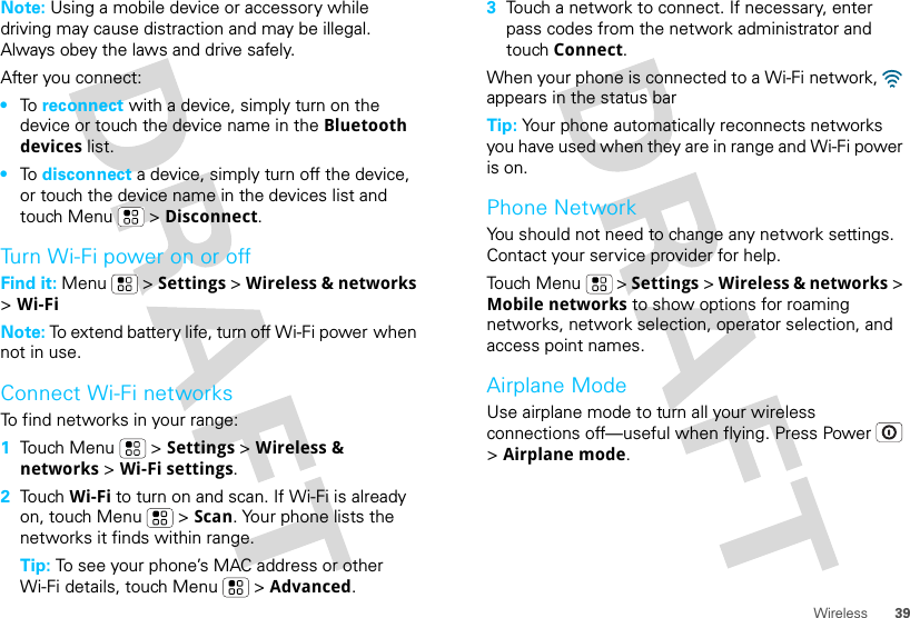 39WirelessNote: Using a mobile device or accessory while driving may cause distraction and may be illegal. Always obey the laws and drive safely.After you connect:•To  reconnect with a device, simply turn on the device or touch the device name in the Bluetooth devices list.•To  disconnect a device, simply turn off the device, or touch the device name in the devices list and touch Menu  &gt; Disconnect.Turn Wi-Fi power on or offFind it: Menu  &gt; Settings &gt; Wireless &amp; networks &gt; Wi-FiNote: To extend battery life, turn off Wi-Fi power when not in use.Connect Wi-Fi networksTo find networks in your range:  1Touch Menu  &gt; Settings &gt; Wireless &amp; networks &gt; Wi-Fi settings.2Touch Wi-Fi to turn on and scan. If Wi-Fi is already on, touch Menu  &gt; Scan. Your phone lists the networks it finds within range.Tip: To see your phone’s MAC address or other Wi-Fi details, touch Menu  &gt; Advanced.3Touch a network to connect. If necessary, enter pass codes from the network administrator and touch Connect.When your phone is connected to a Wi-Fi network,   appears in the status barTip: Your phone automatically reconnects networks you have used when they are in range and Wi-Fi power is on.Phone NetworkYou should not need to change any network settings. Contact your service provider for help.Touch Menu  &gt; Settings &gt; Wireless &amp; networks &gt; Mobile networks to show options for roaming networks, network selection, operator selection, and access point names.Airplane ModeUse airplane mode to turn all your wireless connections off—useful when flying. Press Power  &gt; Airplane mode.