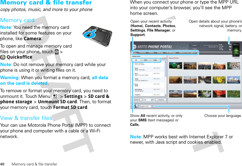 40 Memory card &amp; file transferMemory card &amp; file transfercopy photos, music, and more to your phoneMemory cardNote: You need the memory card installed for some features on your phone, like Camera.To open and manage memory card files on your phone, touch  &gt; QuickofficeNote: Do not remove your memory card while your phone is using it or writing files on it.Warning: When you format a memory card, all data on the card is deleted.To remove or format your memory card, you need to unmount it. Touch Menu  &gt; Settings &gt; SD card &amp; phone storage &gt; Unmount SD card. Then, to format your memory card, touch Format SD card.View &amp; transfer filesYour can use Motorola Phone Portal (MPP) to connect your phone and computer with a cable or a Wi-Fi network.When you connect your phone or type the MPP URL into your computer’s browser, you’ll see the MPP home screen.Note: MPP works best with Internet Explorer 7 or newer, with Java script and cookies enabled.Show All recent activity, or only your SMS (text messages) or Calls.Open your recent activity (Home), Contacts, Photos, Settings, File Manager, or Support.Choose your language.Open details about your phone’s network signal, battery, or memory.