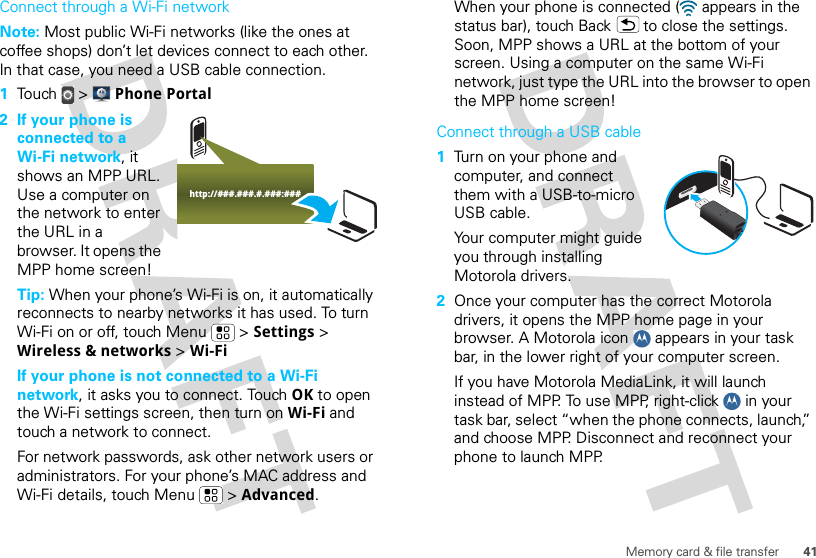 41Memory card &amp; file transferConnect through a Wi-Fi networkNote: Most public Wi-Fi networks (like the ones at coffee shops) don’t let devices connect to each other. In that case, you need a USB cable connection.  1Touch &gt;  Phone Portal2 If your phone is connected to a Wi-Fi network, it shows an MPP URL. Use a computer on the network to enter the URL in a browser. It opens the MPP home screen!Tip: When your phone’s Wi-Fi is on, it automatically reconnects to nearby networks it has used. To turn Wi-Fi on or off, touch Menu  &gt; Settings &gt; Wireless &amp; networks &gt; Wi-FiIf your phone is not connected to a Wi-Fi network, it asks you to connect. Touch OK to open the Wi-Fi settings screen, then turn on Wi-Fi and touch a network to connect.For network passwords, ask other network users or administrators. For your phone’s MAC address and Wi-Fi details, touch Menu  &gt; Advanced.http://###.###.#.###:###When your phone is connected (  appears in the status bar), touch Back  to close the settings. Soon, MPP shows a URL at the bottom of your screen. Using a computer on the same Wi-Fi network, just type the URL into the browser to open the MPP home screen!Connect through a USB cable  1Turn on your phone and computer, and connect them with a USB-to-micro USB cable.Your computer might guide you through installing Motorola drivers.2Once your computer has the correct Motorola drivers, it opens the MPP home page in your browser. A Motorola icon   appears in your task bar, in the lower right of your computer screen.If you have Motorola MediaLink, it will launch instead of MPP. To use MPP, right-click   in your task bar, select “when the phone connects, launch,” and choose MPP. Disconnect and reconnect your phone to launch MPP.