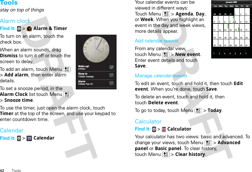 42 ToolsTo o l sstay on top of thingsAlarm clockFind it:  &gt;  Alarm &amp; TimerTo turn on an alarm, touch the check box.When an alarm sounds, drag Dismiss to turn it off or touch the screen to delay.To add an alarm, touch Menu  &gt; Add alarm, then enter alarm details.To set a snooze period, in the Alarm Clock list touch Menu  &gt; Snooze time.To use the timer, just open the alarm clock, touch Timer at the top of the screen, and use your keypad to enter countdown time.CalendarFind it:   &gt;  CalendarWake up!4:00amSleep in7:00am TuesdayAlarm9:00am Tue, FriYour calendar events can be viewed in different ways: Touch Menu  &gt; Agenda, Day, or Week. When you highlight an event in the day and week views, more details appear.Add calendar eventsFrom any calendar view, touch Menu  &gt; New event. Enter event details and touch Save.Manage calendar eventsTo edit an event, touch and hold it, then touch Edit event. When you’re done, touch Save.To delete an event, touch and hold it, then touch Delete event.To go to today, touch Menu  &gt; Today.CalculatorFind it:   &gt;  CalculatorYour calculator has two views: basic and advanced. To change your views, touch Menu  &gt; Advanced panel or Basic panel. To clear history, touch Menu  &gt; Clear history.Sun Mon Tue Wed Thu Sat28 29 30 31 123456 891011 12 13 15 16 1718 19 20 22 23 2425 26 27 29 30 31123 56771421284FriJanuary 2009