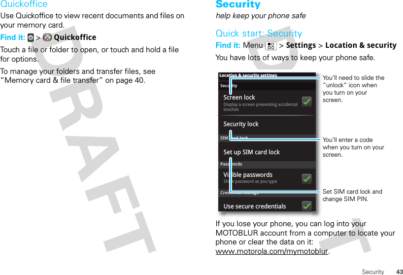 43SecurityQuickofficeUse Quickoffice to view recent documents and files on your memory card.Find it:   &gt;  QuickofficeTouch a file or folder to open, or touch and hold a file for options.To manage your folders and transfer files, see “Memory card &amp; file transfer” on page 40.Securityhelp keep your phone safeQuick start: SecurityFind it: Menu  &gt; Settings &gt; Location &amp; securityYou have lots of ways to keep your phone safe.If you lose your phone, you can log into your MOTOBLUR account from a computer to locate your phone or clear the data on it: www.motorola.com/mymotoblur.SecurityDisplay a screen preventing accidental touchesSet up SIM card lockScreen lockLocation &amp; security settingsSIM card lockSecurity lockPasswordsCredential storageShow password as you typeVisible passwordsUse secure credentialsSet SIM card lock and change SIM PIN.You’ll need to slide the “unlock” icon when you turn on your screen.You’ll enter a code when you turn on your screen.