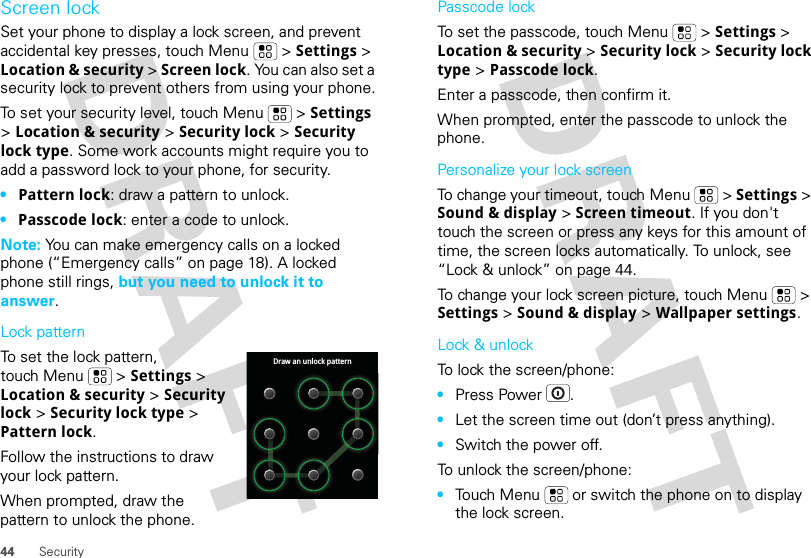 44 SecurityScreen lockSet your phone to display a lock screen, and prevent accidental key presses, touch Menu  &gt; Settings &gt; Location &amp; security &gt; Screen lock. You can also set a security lock to prevent others from using your phone.To set your security level, touch Menu  &gt; Settings &gt; Location &amp; security &gt; Security lock &gt; Security lock type. Some work accounts might require you to add a password lock to your phone, for security.•Pattern lock: draw a pattern to unlock.•Passcode lock: enter a code to unlock.Note: You can make emergency calls on a locked phone (“Emergency calls” on page 18). A locked phone still rings, but you need to unlock it to answer.Lock patternTo set the lock pattern, touch Menu  &gt; Settings &gt; Location &amp; security &gt; Security lock &gt; Security lock type &gt; Pattern lock. Follow the instructions to draw your lock pattern. When prompted, draw the pattern to unlock the phone.Draw an unlock patternPasscode lockTo set the passcode, touch Menu  &gt; Settings &gt; Location &amp; security &gt; Security lock &gt; Security lock type &gt; Passcode lock.Enter a passcode, then confirm it.When prompted, enter the passcode to unlock the phone.Personalize your lock screenTo change your timeout, touch Menu  &gt; Settings &gt; Sound &amp; display &gt; Screen timeout. If you don&apos;t touch the screen or press any keys for this amount of time, the screen locks automatically. To unlock, see “Lock &amp; unlock” on page 44.To change your lock screen picture, touch Menu  &gt; Settings &gt; Sound &amp; display &gt; Wallpaper settings.Lock &amp; unlockTo lock the screen/phone: •Press Power .•Let the screen time out (don’t press anything).•Switch the power off.To unlock the screen/phone: •Touch Menu  or switch the phone on to display the lock screen.